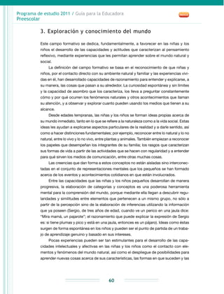 Programa de estudio 2011 / Guía para la Educadora
Preescolar
60
3. Exploración y conocimiento del mundo
Este campo formativo se dedica, fundamentalmente, a favorecer en las niñas y los
niños el desarrollo de las capacidades y actitudes que caracterizan al pensamiento
reflexivo, mediante experiencias que les permitan aprender sobre el mundo natural y
social.
La definición del campo formativo se basa en el reconocimiento de que niñas y
niños, por el contacto directo con su ambiente natural y familiar y las experiencias vivi-
das en él, han desarrollado capacidades de razonamiento para entender y explicarse, a
su manera, las cosas que pasan a su alrededor. La curiosidad espontánea y sin límites
y la capacidad de asombro que los caracteriza, los lleva a preguntar constantemente
cómo y por qué ocurren los fenómenos naturales y otros acontecimientos que llaman
su atención, y a observar y explorar cuanto pueden usando los medios que tienen a su
alcance.
Desde edades tempranas, las niñas y los niños se forman ideas propias acerca de
su mundo inmediato, tanto en lo que se refiere a la naturaleza como a la vida social. Estas
ideas les ayudan a explicarse aspectos particulares de la realidad y a darle sentido, así
como a hacer distinciones fundamentales; por ejemplo, reconocer entre lo natural y lo no
natural, entre lo vivo y lo no vivo, entre plantas y animales. También empiezan a reconocer
los papeles que desempeñan los integrantes de su familia; los rasgos que caracterizan
sus formas de vida a partir de las actividades que se hacen con regularidad y a entender
para qué sirven los medios de comunicación, entre otras muchas cosas.
Las creencias que dan forma a estos conceptos no están aisladas sino interconec-
tadas en el conjunto de representaciones mentales que los pequeños se han formado
acerca de los eventos y acontecimientos cotidianos en que están involucrados.
Entre las capacidades que las niñas y los niños pequeños desarrollan de manera
progresiva, la elaboración de categorías y conceptos es una poderosa herramienta
mental para la comprensión del mundo, porque mediante ella llegan a descubrir regu-
laridades y similitudes entre elementos que pertenecen a un mismo grupo, no sólo a
partir de la percepción sino de la elaboración de inferencias utilizando la información
que ya poseen (Sergio, de tres años de edad, cuando ve un perico en una jaula dice:
“Mira mamá, un pajarote”; el razonamiento que puede explicar la expresión de Sergio
es: si tiene plumas y pico y está en una jaula, entonces es un pájaro). Ideas como éstas
surgen de forma espontánea en los niños y pueden ser el punto de partida de un traba-
jo de aprendizaje genuino y basado en sus intereses.
Pocas experiencias pueden ser tan estimulantes para el desarrollo de las capa-
cidades intelectuales y afectivas en las niñas y los niños como el contacto con ele-
mentos y fenómenos del mundo natural, así como el despliegue de posibilidades para
aprender nuevas cosas acerca de sus características, las formas en que suceden y las
 