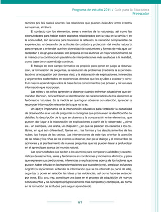 Programa de estudio 2011 / Guía para la Educadora
Preescolar
61
razones por las cuales ocurren, las relaciones que pueden descubrir entre eventos
semejantes, etcétera.
El contacto con los elementos, seres y eventos de la naturaleza, así como las
oportunidades para hablar sobre aspectos relacionados con la vida en la familia y en
la comunidad, son recursos para favorecer la reflexión, la narración comprensible de
experiencias, el desarrollo de actitudes de cuidado y protección del medio natural y
para empezar a entender que hay diversidad de costumbres y formas de vida que ca-
racterizan a los grupos sociales; ello propicia en los alumnos un mejor conocimiento de
sí mismos y la construcción paulatina de interpretaciones más ajustadas a la realidad,
como base de un aprendizaje continuo.
El trabajo en este campo formativo es propicio para poner en juego la observa-
ción, la formulación de preguntas, la resolución de problemas (mediante la experimen-
tación o la indagación por diversas vías), y la elaboración de explicaciones, inferencias
y argumentos sustentados en experiencias directas que les ayudan a avanzar y cons-
truir nuevos aprendizajes sobre la base de los conocimientos que poseen y de la nueva
información que incorporan.
Las niñas y los niños aprenden a observar cuando enfrentan situaciones que de-
mandan atención, concentración e identificación de características de los elementos o
fenómenos naturales. En la medida en que logran observar con atención, aprenden a
reconocer información relevante de la que no lo es.
Un apoyo importante de la intervención educativa para fortalecer la capacidad
de ob­servación es el uso de preguntas o consignas que promuevan la identificación de
detalles, la descripción de lo que se observa y la comparación entre elementos, que
pueden dar lugar a la elaboración de explicaciones a partir de lo observado: ¿cómo
es... un ciempiés, una araña, un chapulín?, ¿en qué se parecen los canarios a los co-
libríes, en qué son diferentes?, fíjense en... las formas y los desplazamientos de las
nubes, las franjas de las cebras. Las intervenciones de este tipo orientan la atención
de las niñas y los niños en los eventos a observar, dan pie al diálogo y al intercambio de
opiniones y al planteamiento de nuevas preguntas que los pueden llevar a profundizar
en el aprendizaje acerca del mundo natural.
Las oportunidades que se den a los alumnos para comparar cualidades y caracte-
rísticas de elementos, seres y fenómenos en condiciones y momentos distintos, y para
que expresen sus predicciones, inferencias o explicaciones acerca de los factores que
pueden haber influido en las transformaciones que suceden (o no), propician esfuerzos
cognitivos importantes: entender la información que se ha obtenido (o parte de ella),
organizar y poner en relación las ideas y las evidencias, así como hacerse entender
por otros. Ello, a su vez, constituye una base en el proceso de adquisición de nuevos
conocimientos y de conceptos progresivamente más completos y complejos, así como
en la formación de actitudes para seguir aprendiendo.
 