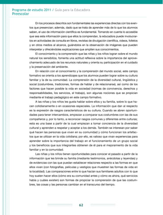 Programa de estudio 2011 / Guía para la Educadora
Preescolar
62
En los procesos descritos son fundamentales las experiencias directas con los even-
tos que presencian; además, dado que se trata de aprender más de lo que los alumnos
saben, el uso de información científica es fundamental. Tomando en cuenta lo accesible
que sea esta información para que ellos la comprendan, la educadora puede involucrar-
los en actividades de consulta en libros, revistas de divulgación científica, videos, folletos
y en otros medios al alcance, guiándolos en la observación de imágenes que pueden
interpretar y ofreciéndoles explicaciones que amplíen sus conocimientos.
El conocimiento y la comprensión que las niñas y los niños logran sobre el mundo
natural los sensibiliza, fomenta una actitud reflexiva sobre la importancia del aprove-
chamiento adecuado de los recursos naturales y orienta su participación en el cuidado
y la preservación del ambiente.
En relación con el conocimiento y la comprensión del mundo social, este campo
formativo se orienta a los aprendizajes que los alumnos pueden lograr sobre su cultura
familiar y la de su comunidad. La comprensión de la diversidad cultural, lingüística y
social (costumbres, tradiciones, formas de hablar y de relacionarse), así como de los
factores que hacen posible la vida en sociedad (normas de convivencia, derechos y
responsabilidades, los servicios, el trabajo), son algunas nociones que se propician
mediante el trabajo pedagógico en este campo formativo.
A las niñas y los niños les gusta hablar sobre ellos y su familia, sobre lo que ha-
cen cotidianamente o en ocasiones especiales. La información que dan al respecto
es la expresión de rasgos característicos de su cultura. Cuando se abren oportuni-
dades para tener intercambios, empiezan a comparar sus costumbres con las de sus
compañeros y, por lo tanto, a reconocer rasgos comunes y diferentes entre culturas;
esta es una base a partir de la cual empiezan a tomar conciencia de la diversidad
cultural y aprenden a respetar y aceptar a los demás. También se interesan por saber
qué hacen las personas que viven en su comunidad y cómo funcionan los artefac-
tos que se utilizan en la vida cotidiana; por ello, es valioso que vivan experiencias para
aprender sobre la importancia del trabajo en el funcionamiento de un grupo social
y los beneficios que sus integrantes obtienen de él para el mejoramiento de la vida
familiar y en la comunidad.
Las niñas y los niños tienen oportunidades para conocer el pasado a partir de la
información que les brinde su familia (mediante testimonios, anécdotas y leyendas) y
de evidencias con las que puedan establecer relaciones respecto a las formas en que
ellos viven (con fotografías, películas y vestigios que muestren las formas de vida en
la localidad). Las comparaciones entre lo que hacían sus familiares adultos con lo que
hoy suelen hacer ellos (cómo era su comunidad antes y cómo es ahora, qué servicios
había y cuáles existen) son formas de propiciar la comprensión de que las costum-
bres, las cosas y las personas cambian en el transcurso del tiempo.
 