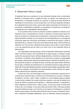 Programa de estudio 2011 / Guía para la Educadora
Preescolar
68
4. Desarrollo físico y salud
El desarrollo físico es un proceso en el que intervienen factores como la información
genética, la actividad motriz, el estado de salud, la nutrición, las costumbres en la
alimentación y el bienestar emocional. En conjunto, la influencia de estos factores se
manifiesta en el crecimiento y en las variaciones en los ritmos de desarrollo individual.
En el desarrollo físico de las niñas y de los niños están involucrados el movimiento y la
locomoción, la estabilidad y el equilibrio, la manipulación, la proyección y la recepción,
consideradas como capacidades motrices básicas.
En los primeros años de vida se producen cambios notables en relación con el
desarrollo motor. Los pequeños se mueven y exploran el mundo porque tienen de-
seos de conocerlo y en este proceso la percepción, a través de los sentidos, tiene un
papel importante; transitan de una situación de total dependencia a una progresiva
autonomía; pasan del movimiento incontrolado al autocontrol del cuerpo, a dirigir la
actividad física y a enfocar la atención hacia determinadas tareas. Estos cambios se
relacionan con los procesos madurativos del cerebro que se dan en cada individuo
y con las experiencias que las niñas y los niños viven en los ambientes donde se
desenvuelven.
Las capacidades motrices gruesas y finas se desarrollan rápidamente cuando las
niñas y los niños se hacen más conscientes de su propio cuerpo, y empiezan a darse
cuenta de lo que pueden hacer; disfrutan desplazándose y corriendo en cualquier sitio;
“se atreven” a enfrentar nuevos desafíos en los que ponen a prueba sus capacidades
(por ejemplo, experimentan saltando de diversas alturas, realizando acrobacias, etc.), y
ello les permite ampliar su competencia física, al tiempo que experimentan sentimien-
tos de logro y actitudes de perseverancia. El movimiento durante el juego estimula el
desarrollo de las capacidades perceptivo-motrices (temporalidad, espacialidad, latera-
lidad, ritmo, equilibrio, coordinación). En estos procesos no sólo movilizan las capaci-
dades motrices sino las cognitivas y afectivas.
Cuando las niñas y los niños llegan a la educación preescolar en general han al-
canzado altos niveles de logro: coordinan los movimientos de su cuerpo y mantienen
el equilibrio, caminan, corren, trepan; manejan con cierta destreza algunos objetos
e instrumentos mediante los cuales construyen juguetes u otro tipo de objetos (con
piezas de distintos tamaños que ensamblan, y materiales diversos), o representan y
crean imágenes y símbolos (con un lápiz, pintura, una vara que ayuda a trazar sobre
la tierra, etc.); sin embargo, no hay que olvidar que existen niñas y niños para quienes
las oportunidades de juego y convivencia con sus pares son limitadas en su ambiente
familiar, porque pasan una buena parte del tiempo solos en casa, en espacios reduci­
dos y realizando actividades sedentarias, como ver televisión; porque acompañan y
 