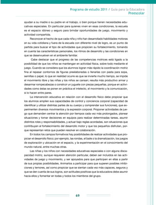 Programa de estudio 2011 / Guía para la Educadora
Preescolar
69
ayudan a su madre o su padre en el trabajo, o bien porque tienen necesidades edu-
cativas especiales. En particular para quienes viven en esas condiciones, la escuela
es el es­pa­­cio idóneo y seguro para brindar oportunidades de juego, movimiento y
actividad compartida.
Reconocer el hecho de que cada niña y niño han desarrollado habilidades motoras
en su vida cotidiana y fuera de la escuela con diferente nivel de logro, es un punto de
partida para buscar el tipo de actividades que propicien su fortalecimiento, tomando
en cuenta las características personales, los ritmos de desarrollo y las condiciones en
que se desenvuelven en el ambiente familiar.
Cabe destacar que el progreso de las competencias motrices está ligado a la
posibilidad de que los niños se mantengan en actividad física, sobre todo mediante el
juego. Cuando se considera que los alumnos logran más rápido la coordinación motriz
fina al repasar contornos de figuras preelaboradas o llenarlas con pasta para sopa,
semillas o papel, lo que en realidad ocurre es que se invierte mucho tiempo, se impide
el movimiento libre y las niñas y los niños se cansan; resulta más productivo armar y
desarmar rompecabezas o construir un juguete con piezas pequeñas, porque en activi-
dades como éstas se ponen en práctica el intelecto, el movimiento y la comunicación,
si lo hacen entre pares.
La intervención educativa en relación con el desarrollo físico debe propiciar que
los alumnos amplíen sus capacidades de control y conciencia corporal (capacidad de
identificar y utilizar distintas partes de su cuerpo y comprender sus funciones), que ex-
perimenten diversos movimientos y la expresión corporal. Proponer actividades de jue-
go que demanden centrar la atención por tiempos cada vez más prolongados, planear
situaciones y tomar decisiones en equipos para realizar determinadas tareas, asumir
distintos roles y responsabilidades, y actuar bajo reglas acordadas, son situaciones que
contribuyen al fortalecimiento del desarrollo motor y que los pequeños disfrutan, por-
que representan retos que pueden resolver en colaboración.
En todos los campos formativos hay posibilidades de realizar actividades que pro-
pician el desarrollo físico; por ejemplo, las rondas, el baile o la dramatización, los juegos
de exploración y ubicación en el espacio, y la experimentación en el conocimiento del
mundo natural, entre muchas otras.
Las niñas y los niños con necesidades educativas especiales o con alguna disca-
pacidad motriz, aunque requieren atención particular, deben ser incluidos en las acti-
vidades de juego y movimiento, y ser apoyados para que participen en ellas a partir
de sus propias posibilidades. Animarlos a participar para que superen posibles inhibi-
ciones y temores, así como propiciar que se sientan cada vez más capaces, seguros y
que se den cuenta de sus logros, son actitudes positivas que la educadora debe asumir
hacia ellos y fomentar en todas y todos los miembros del grupo.
 