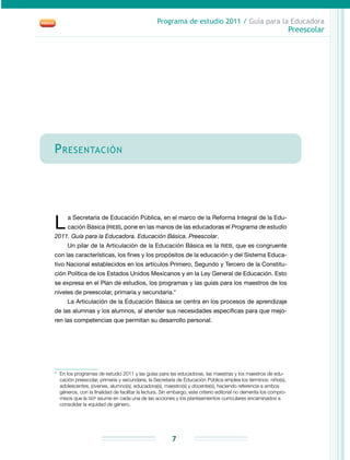 Programa de estudio 2011 / Guía para la Educadora
Preescolar
7
Presentación
L a Secretaría de Educación Pública, en el marco de la Reforma Integral de la Edu-
cación Básica (RIEB), pone en las manos de las educadoras el Programa de estudio
2011. Guía para la Educadora. Educación Básica. Preescolar.
Un pilar de la Articulación de la Educación Básica es la RIEB, que es congruente
con las características, los fines y los propósitos de la educación y del Sistema Educa-
tivo Nacional establecidos en los artículos Primero, Segundo y Tercero de la Constitu-
ción Política de los Estados Unidos Mexicanos y en la Ley General de Educación. Esto
se expresa en el Plan de estudios, los programas y las guías para los maestros de los
niveles de preescolar, primaria y secundaria.*
La Articulación de la Educación Básica se centra en los procesos de aprendizaje
de las alumnas y los alumnos, al atender sus necesidades específicas para que mejo-
ren las competencias que permitan su desarrollo personal.
*	 En los programas de estudio 2011 y las guías para las educadoras, las maestras y los maestros de edu-
cación preescolar, primaria y secundaria, la Secretaría de Educación Pública emplea los términos: niño(s),
adolescentes, jóvenes, alumno(s), educadora(s), maestro(s) y docente(s), haciendo referencia a ambos
géneros, con la finalidad de facilitar la lectura. Sin embargo, este criterio editorial no demerita los compro-
misos que la SEP asume en cada una de las acciones y los planteamientos curriculares encaminados a
consolidar la equidad de género.
 