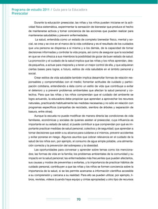 Programa de estudio 2011 / Guía para la Educadora
Preescolar
70
Durante la educación preescolar, las niñas y los niños pueden iniciarse en la acti-
vidad física sistemática, experimentar la sensación de bienestar que produce el hecho
de mantenerse activos y tomar conciencia de las acciones que pueden realizar para
mantenerse saludables y prevenir enfermedades.
La salud, entendida como un estado de completo bienestar físico, mental y so-
cial, se crea y se vive en el marco de la vida cotidiana y es el resultado de los cuida­dos
que una persona se dispensa a sí misma y a los demás, de la capacidad de tomar
decisiones informadas y controlar la vida propia, así como de asegurar que la sociedad
en que se vive ofrezca a sus miembros la posibilidad de gozar de buen estado de salud.
La promoción y el cuidado de la salud implica que las niñas y los niños aprendan, des-
de pequeños, a actuar para mejorarla y a tener un mejor control de ella, y que adquieran
ciertas bases para lograr, a futuro, estilos de vida saludable en el ámbito personal y
social.
Crear estilos de vida saludable también implica desarrollar formas de relación res-
ponsables y comprometidas con el medio; fomentar actitudes de cuidado y partici-
pación cotidiana, entendiendo a ésta como un estilo de vida que contribuye a evitar
el deterioro y a prevenir problemas ambientales que afectan la salud personal y co-
lectiva. Para que las niñas y los niños comprendan que el cuidado del ambiente se
logra actuando, la educadora debe propiciar que aprendan a aprovechar los recursos
naturales, practicando habitualmente las medidas necesarias y no sólo en relación con
programas específicos (campañas de reciclado, siembra de árboles y separación de
basura, entre otras).
Aunque la escuela no puede modificar de manera directa las condiciones de vida
familiares, económicas y sociales de quienes asisten al preescolar, cuya influencia es
importante en su estado de salud, sí puede contribuir a que comprendan por qué es im-
portante practicar medidas de salud personal, colectiva y de seguridad; que aprendan a
tomar decisiones que estén a su alcance para cuidarse a sí mismos, prevenir accidentes
y evitar ponerse en riesgo. Algunos asuntos que cobran relevancia en el cuidado de la
salud de los niños son, por ejemplo, el consumo de agua simple potable, una alimenta-
ción correcta y la prevención del sobrepeso y la obesidad.
Las oportunidades para conversar y aprender sobre temas como los menciona-
dos; las formas de vida en la familia; los problemas ambientales de la comunidad y su
impacto en la salud personal; las enfermedades más frecuentes que pueden afectarlos,
sus causas y modos de prevenirlas o evitarlas, y la importancia de practicar hábitos de
cuidado personal, contribuyen a que las niñas y los niños se formen conciencia sobre la
importancia de la salud, si se les permite acercarse a información científica accesible
a su comprensión y cercana a su realidad. Para ello se pueden utilizar, por ejemplo, li-
bros, revistas, videos (cuando haya equipo y cintas apropiadas) u otro tipo de recursos
 