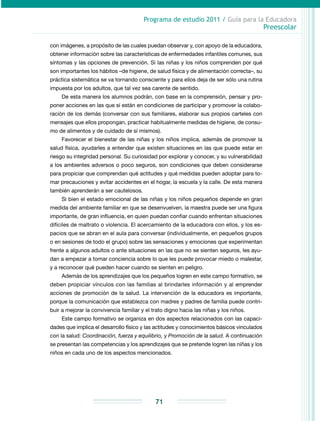 Programa de estudio 2011 / Guía para la Educadora
Preescolar
71
con imágenes, a propósito de las cuales puedan observar y, con apoyo de la educadora,
obtener información sobre las características de enfermedades infantiles comunes, sus
síntomas y las opciones de prevención. Si las niñas y los niños comprenden por qué
son importantes los hábitos –de higiene, de salud física y de alimentación correcta–, su
práctica sistemática se va tornando consciente y para ellos deja de ser sólo una rutina
impuesta por los adultos, que tal vez sea carente de sentido.
De esta manera los alumnos podrán, con base en la comprensión, pensar y pro-
poner acciones en las que sí están en condiciones de participar y promover la colabo­
ración de los demás (conversar con sus familiares, elaborar sus propios carteles con
mensajes que ellos propongan, practicar habitualmente medidas de higiene, de consu-
mo de alimentos y de cuidado de sí mismos).
Favorecer el bienestar de las niñas y los niños implica, además de promover la
salud física, ayudarles a entender que existen situaciones en las que puede estar en
riesgo su integridad personal. Su curiosidad por explorar y conocer, y su vulnerabilidad
a los ambientes adversos o poco seguros, son condiciones que deben considerarse
para propiciar que comprendan qué actitudes y qué medidas pueden adoptar para to-
mar precauciones y evitar accidentes en el hogar, la escuela y la calle. De esta manera
también aprenderán a ser cautelosos.
Si bien el estado emocional de las niñas y los niños pequeños depende en gran
medida del ambiente familiar en que se desenvuelven, la maestra puede ser una figura
importante, de gran influencia, en quien puedan confiar cuando enfrentan situaciones
difíciles de maltrato o violencia. El acercamiento de la educadora con ellos, y los es-
pacios que se abran en el aula para conversar (individualmente, en pequeños grupos
o en sesiones de todo el grupo) sobre las sensaciones y emociones que experimentan
frente a algunos adultos o ante situaciones en las que no se sienten seguros, les ayu-
dan a empezar a tomar conciencia sobre lo que les puede provocar miedo o malestar,
y a reconocer qué pueden hacer cuando se sienten en peligro.
Además de los aprendizajes que los pequeños logren en este campo formativo, se
deben propiciar vínculos con las familias al brindarles información y al emprender
acciones de promoción de la salud. La intervención de la educadora es importante,
porque la comunicación que establezca con madres y padres de familia puede contri-
buir a mejorar la convivencia familiar y el trato digno hacia las niñas y los niños.
Este campo formativo se organiza en dos aspectos relacionados con las capaci­
dades que implica el desarrollo físico y las actitudes y conocimientos básicos vinculados
con la salud: Coordinación, fuerza y equilibrio, y Promoción de la salud. A continuación
se presentan las competencias y los aprendizajes que se pretende logren las niñas y los
niños en cada uno de los aspectos mencionados.
 