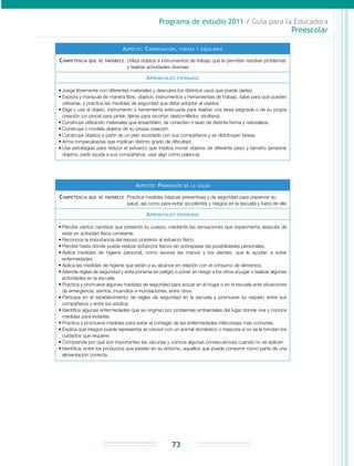 Programa de estudio 2011 / Guía para la Educadora
Preescolar
73
Aspecto: Coordinación, fuerza y equilibrio
Competencia que se favorece: Utiliza objetos e instrumentos de trabajo que le permiten resolver problemas
y realizar actividades diversas
Aprendizajes esperados
•	Juega libremente con diferentes materiales y descubre los distintos usos que puede darles.
•	Explora y manipula de manera libre, objetos, instrumentos y herramientas de trabajo, sabe para qué pueden
utilizarse, y practica las medidas de seguridad que debe adoptar al usarlos.
•	Elige y usa el objeto, instrumento o herramienta adecuada para realizar una tarea asignada o de su propia
creación (un pincel para pintar, tijeras para recortar, destornillador, etcétera).
•	Construye utilizando materiales que ensamblen, se conecten o sean de distinta forma y naturaleza.
•	Construye o modela objetos de su propia creación.
•	Construye objetos a partir de un plan acordado con sus compañeros y se distribuyen tareas.
•	Arma rompecabezas que implican distinto grado de dificultad.
•	Usa estrategias para reducir el esfuerzo que implica mover objetos de diferente peso y tamaño (arrastrar
objetos, pedir ayuda a sus compañeros, usar algo como palanca).
Aspecto: Promoción de la salud
Competencia que se favorece: Practica medidas básicas preventivas y de seguridad para preservar su
salud, así como para evitar accidentes y riesgos en la escuela y fuera de ella
Aprendizajes esperados
•	Percibe ciertos cambios que presenta su cuerpo, mediante las sensaciones que experimenta después de
estar en actividad física constante.
•	Reconoce la importancia del reposo posterior al esfuerzo físico.
•	Percibe hasta dónde puede realizar esfuerzos físicos sin sobrepasar las posibilidades personales.
•	Aplica medidas de higiene personal, como lavarse las manos y los dientes, que le ayudan a evitar
enfermedades.
•	Aplica las medidas de higiene que están a su alcance en relación con el consumo de alimentos.
•	Atiende reglas de seguridad y evita ponerse en peligro o poner en riesgo a los otros al jugar o realizar algunas
actividades en la escuela.
•	Practica y promueve algunas medidas de seguridad para actuar en el hogar o en la escuela ante situaciones
de emergencia: sismos, incendios e inundaciones, entre otros.
•	Participa en el establecimiento de reglas de seguridad en la escuela y promueve su respeto entre sus
compañeros y entre los adultos.
•	Identifica algunas enfermedades que se originan por problemas ambientales del lugar donde vive y conoce
medidas para evitarlas.
•	Practica y promueve medidas para evitar el contagio de las enfermedades infecciosas más comunes.
•	Explica qué riesgos puede representar el convivir con un animal doméstico o mascota si no se le brindan los
cuidados que requiere.
•	Comprende por qué son importantes las vacunas y conoce algunas consecuencias cuando no se aplican.
•	Identifica, entre los productos que existen en su entorno, aquellos que puede consumir como parte de una
alimentación correcta.
 