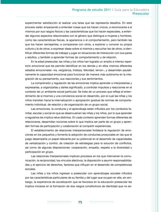 Programa de estudio 2011 / Guía para la Educadora
Preescolar
75
experimentar satisfacción al realizar una tarea que les representa desafíos. En este
proceso están empezando a entender cosas que los hacen únicos, a reconocerse a sí
mismos por sus rasgos físicos y las características que los hacen especiales, a enten-
der algunos aspectos relacionados con el género que distingue a mujeres y hombres,
como las características físicas, la apariencia o el comportamiento, pero también las
que los hacen semejantes; a compararse con otros, a explorar y conocer su propia
cultura y la de otros; a expresar ideas sobre sí mismos y escuchar las de otros; a iden-
tificar diferentes formas de trabajar y jugar en situaciones de interacción con sus pares
y adultos, y también a aprender formas de comportamiento y de relación.
En la edad preescolar, las niñas y los niños han logrado un amplio e intenso reper-
torio emocional que les permite identificar en los demás y en ellos mismos diferentes
estados emocionales –ira, vergüenza, tristeza, felicidad, temor–, y desarrollan paulati-
namente la capacidad emocional para funcionar de manera más autónoma en la inte-
gración de su pensamiento, sus reacciones y sus sentimientos.
La comprensión y regulación de las emociones implica aprender a interpretarlas y
expresarlas, a organizarlas y darles significado, a controlar impulsos y reacciones en el
contexto de un ambiente social particular. Se trata de un proceso que refleja el enten-
dimiento de sí mismos y una conciencia social en desarrollo, por el cual las niñas y los
niños transitan hacia la internalización o apropiación gradual de normas de comporta-
miento individual, de relación y de organización de un grupo social.
Las emociones, la conducta y el aprendizaje están influidos por los contextos fa-
miliar, escolar y social en que se desenvuelven las niñas y los niños, por lo que aprender
a regularlos les implica retos distintos. En cada contexto aprenden formas diferentes de
relacionarse, desarrollan nociones sobre lo que implica ser parte de un grupo y apren-
den formas de participación y colaboración al compartir experiencias.
El establecimiento de relaciones interpersonales fortalece la regulación de emo-
ciones en los pequeños y fomenta la adopción de conductas prosociales en las que el
juego desempeña un papel relevante por su potencial en el desarrollo de capacidades
de verbalización y control, de creación de estrategias para la solución de conflictos,
así como de algunas disposiciones: cooperación, empatía, respeto a la diversidad y
participación en grupo.
Las relaciones interpersonales implican procesos en los que intervienen la comu-
nicación, la reciprocidad, los vínculos afectivos, la disposición a asumir responsabilida-
des y el ejercicio de derechos, factores que influyen en el desarrollo de competencias
sociales.
Las niñas y los niños ingresan a preescolar con aprendizajes sociales influidos
por las características particulares de su familia y del lugar que ocupan en ella; sin em-
bargo, la experiencia de socialización que se favorece en la educación preescolar les
implica iniciarse en la formación de dos rasgos constitutivos de identidad que no es-
 