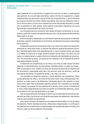 Programa de estudio 2011 / Guía para la Educadora
Preescolar
76
taban presentes en su vida familiar: su papel como alumnos; es decir, su participación
para aprender de una actividad sistemática, sujeta a formas de organización y reglas
interper­sonales que demandan nuevas formas de comportamiento, y como miembros
de un grupo de pares que tienen estatus equivalente, pero que son diferentes entre sí,
sin un vínculo previo y al que une la experiencia común del proceso educativo y la rela­
ción compartida con otros adultos, entre quienes la educadora representa una nueva
figura de gran influencia para las niñas y los niños.
Las competencias que componen este campo formativo se favorecen en los pe-
queños a partir del conjunto de experiencias que viven y de las relaciones afectivas que
tienen lugar en el aula.
El clima educativo representa una contribución esencial para propiciar el bienestar
emocional, aspecto fundamental en la formación de disposiciones para el aprendizaje
de los alumnos.
El desarrollo personal y social de las niñas y los niños como parte de la educación
preescolar es, entre otras cosas, un proceso de transición gradual de patrones cultura-
les y familiares particulares a las expectativas de un nuevo contexto social, que puede
o no reflejar la cultura de su hogar, donde la relación de las niñas y los niños con sus
pares y la maestra tienen un papel central en el desarrollo de habilidades de comunica-
ción, de conductas de apoyo, de resolución de conflictos y de la habilidad de obtener
respuestas positivas de otros.
El desarrollo de competencias en las niñas y los niños en este campo formativo
depende, fundamentalmente, de dos factores interrelacionados: el papel que desem-
peña la educadora como modelo y el clima que favorece el desarrollo de experiencias
de convivencia y aprendizaje entre ella y los alumnos, entre los alumnos y entre las
educadoras del plantel, los padres de familia, y las niñas y los niños.
Los procesos de desarrollo personal y social descritos son progresivos. Como
pautas generales, las niñas y los niños de tres años tienen mayor dificultad para inte-
grarse a un medio nuevo y las diferencias individuales tienen más variación en tanto
menor es su edad. Para la educadora significa conocer cómo expresan sus necesida-
des y deseos, de acuerdo con las prácticas de su familia y de su cultura, e introducirlos
al nuevo medio asegurándose que todos encuentren en él referentes afectivos y socia-
les acordes con los que han aprendido en su hogar.
Esto es especialmente importante al asumir que la seguridad emocional que de-
sarrollen las niñas y los niños es una condición para lograr una disposición más efectiva
ante las oportunidades de aprendizaje.
Este campo formativo se organiza en dos aspectos relacionados con los procesos
de desarrollo infantil: Identidad personal y Relaciones interpersonales. A continuación
se presentan las competencias y los aprendizajes que se pretende logren las niñas y los
niños en cada uno de los aspectos mencionados.
 
