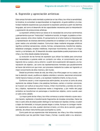 Programa de estudio 2011 / Guía para la Educadora
Preescolar
79
6. Expresión y apreciación artísticas
Este campo formativo está orientado a potenciar en las niñas y los niños la sensibilidad,
la iniciativa, la curiosidad, la espontaneidad, la imaginación, el gusto estético y la crea-
tividad mediante experiencias que propicien la expresión personal a partir de distintos
lenguajes, así como el desarrollo de las capacidades necesarias para la interpretación
y apreciación de producciones artísticas.
La expresión artística tiene sus raíces en la necesidad de comunicar sentimientos
y pensamientos que son “traducidos” mediante el sonido, la imagen, la palabra o el len-
guaje corporal, entre otros medios. El pensamiento en el arte implica la interpretación
y representación de diversos elementos presentes en la realidad o en la imaginación de
quien realiza una actividad creadora. Comunicar ideas mediante lenguajes artísticos
significa combinar sensaciones, colores, formas, composiciones, transformar objetos,
establecer analogías, emplear metáforas, improvisar movimientos, recurrir a la imagi-
nación y a la fantasía, etc. El desarrollo de estas capacidades puede propiciarse en las
niñas y los niños desde edades tempranas.
La evolución de las formas de expresión que utilizan los bebés para comunicar
sus necesidades a quienes están en contacto con ellos, el conocimiento que van
logrando de su cuerpo y de su entorno –a partir de la exploración del espacio y la ma-
nipulación de objetos–, así como las representaciones mentales que paulatinamente
se hacen del entorno en que viven, son procesos mediante los cuales van logrando un
mejor conocimiento de ellos mismos y del mundo.
Desde los primeros meses de vida, las niñas y los niños juegan con su cuerpo, cen-
tran la atención visual y auditiva en objetos coloridos o sonoros, reaccionan emocional-
mente hacia la música y el canto, y se expresan mediante el llanto, la risa y la voz.
Conforme crecen y viven experiencias estimulantes, se suman al canto de otros
repitiendo las sílabas finales o las palabras familiares, cantan e inventan canciones,
se mueven con soltura al escuchar música, imitan movimientos y sonidos de anima-
les y objetos, representan situaciones reales o imaginarias, y por medio del juego
simbólico se transforman en personajes o transforman objetos, como cuando usan
un palo como caballo.
La mayor parte de las niñas y los niños comienza a cantar imitando a quien escu-
cha hacerlo, repitiendo o transformando fragmentos de tonadas conocidas. Hacia los
tres o cuatro años de edad pueden distinguir si las frases son rápidas o lentas, si suben
o bajan de intensidad, si incluyen pausas largas o cortas. Aunque no consigan mante-
ner exactamente una nota, pueden dominar el texto y el ritmo de la canción; gustan,
además, de utilizar instrumentos para acompañar su canto.
Como parte de sus experiencias más tempranas, las niñas y los niños manipulan
instrumentos que les permiten trazar líneas y formas –cuando están a su alcance–;
 