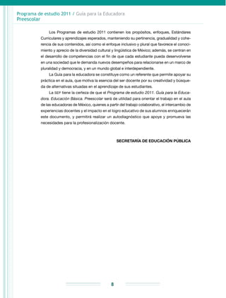 Programa de estudio 2011 / Guía para la Educadora
Preescolar
8
Los Programas de estudio 2011 contienen los propósitos, enfoques, Estándares
Curriculares y aprendizajes esperados, manteniendo su pertinencia, gradualidad y cohe-
rencia de sus contenidos, así como el enfoque inclusivo y plural que favorece el conoci-
miento y aprecio de la diversidad cultural y lingüística de México; además, se centran en
el desarrollo de competencias con el fin de que cada estudiante pueda desenvolverse
en una sociedad que le demanda nuevos desempeños para relacionarse en un marco de
pluralidad y democracia, y en un mundo global e interdependiente.
La Guía para la educadora se constituye como un referente que permite apoyar su
práctica en el aula, que motiva la esencia del ser docente por su creatividad y búsque-
da de alternativas situadas en el aprendizaje de sus estudiantes.
La SEP tiene la certeza de que el Programa de estudio 2011. Guía para la Educa-
dora. Educación Básica. Preescolar será de utilidad para orientar el trabajo en el aula
de las educadoras de México, quienes a partir del trabajo colaborativo, el intercambio de
experiencias docentes y el impacto en el logro educativo de sus alumnos enriquecerán
este documento, y permitirá realizar un autodiagnóstico que apoye y promueva las
necesidades para la profesionalización docente.
SECRETARÍA DE EDUCACIÓN PÚBLICA
 