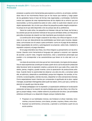 Programa de estudio 2011 / Guía para la Educadora
Preescolar
80
empiezan a usarlos como herramientas para explorar su entorno, en principio, centrán­
dose más en los movimientos físicos que en los trazos que realizan y luego pasan
de los garabatos hacia el trazo de formas más organizadas y controladas. Conforme
crecen son capaces de crear representaciones de los objetos de su entorno que son
reconocibles. La forma predomina sobre el color y éste no suele tener relación con el
objeto representado. Así, el color que utilizan los pequeños pueden elegirlo simplemen-
te porque es el que está disponible o tal vez porque sea de su preferencia.
Hacia los cuatro años, los pequeños se interesan más por las líneas, las formas y
los colores que por las acciones motrices en las que se centraban antes; con frecuencia
para ellos el proceso de creación es más importante que el producto concreto.
La construcción de la imagen corporal en las niñas y los niños se logra en un pro-
ceso en el que van descubriendo las posibilidades que tienen para moverse, despla-
zarse, comunicarse con el cuerpo o para controlarlo –como en el juego de las estatuas.
Estas capacidades de control y autorregulación se propician, sobre todo, mediante la
expresión corporal y el juego dramático.
En el juego dramático las niñas y los niños integran su pensamiento con las emo-
ciones. Usando como herramienta el lenguaje oral, gestual o corporal, son capaces
de acordar y asumir roles, imaginar escenarios, crear y caracterizar personajes que
pueden o no corresponder a las características que tienen en la vida real o en un
cuento.
Los tipos de acciones como las que se han mencionado y los logros de los peque-
ños en esas experiencias constituyen la base a partir de la cual la educación preescolar
debe favorecer tanto la expresión creativa y personal de lo que cada niña y cada niño
siente, piensa, imagina y puede inventar, como la apreciación de producciones artís-
ticas. Cuando tienen la oportunidad de observar una obra de arte y conversar sobre
ella, se estimula y desarrolla su sensibilidad, porque las imágenes, los sonidos, el mo-
vimiento, la escenografía y demás recursos, despiertan en ellos sensaciones diversas.
Como espectadores hacen intentos por comprender el significado de la obra: captan
mensajes, se plantean interrogantes sobre quién las realizó, cómo y por qué, y centran su
atención en aquello que más les atrae.
El trabajo pedagógico con la expresión y la apreciación artísticas en la educación
preescolar se basa en la creación de oportunidades para que las niñas y los niños ha-
gan su propio trabajo, miren y hablen sobre él y la producción de otros. Las actividades
artísticas contribuyen a su desarrollo integral, porque mediante ellas:
•	 Progresan en sus habilidades motoras y las fortalecen al utilizar materiales, herra-
mientas y recursos diversos, como tijeras, pinceles, crayolas y títeres, entre otros.
•	 Expresan sus sentimientos y emociones, y aprenden a controlarlos a partir de una
acción positiva.
 