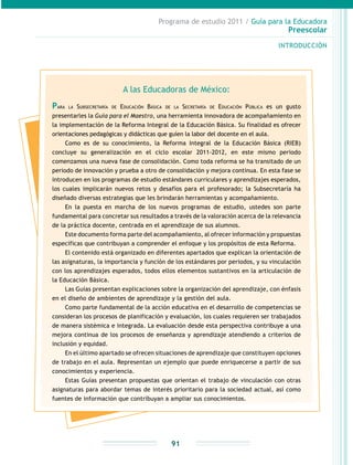 Programa de estudio 2011 / Guía para la Educadora
Preescolar
INTRODUCCIÓN
91
A las Educadoras de México:
Para la Subsecretaría de Educación Básica de la Secretaría de Educación Pública es un gusto
presentarles la Guía para el Maestro, una herramienta innovadora de acompañamiento en
la implementación de la Reforma Integral de la Educación Básica. Su finalidad es ofrecer
orientaciones pedagógicas y didácticas que guíen la labor del docente en el aula.
Como es de su conocimiento, la Reforma Integral de la Educación Básica (RIEB)
concluye su generalización en el ciclo escolar 2011-2012, en este mismo periodo
comenzamos una nueva fase de consolidación. Como toda reforma se ha transitado de un
periodo de innovación y prueba a otro de consolidación y mejora continua. En esta fase se
introducen en los programas de estudio estándares curriculares y aprendizajes esperados,
los cuales implicarán nuevos retos y desafíos para el profesorado; la Subsecretaría ha
diseñado diversas estrategias que les brindarán herramientas y acompañamiento.
En la puesta en marcha de los nuevos programas de estudio, ustedes son parte
fundamental para concretar sus resultados a través de la valoración acerca de la relevancia
de la práctica docente, centrada en el aprendizaje de sus alumnos.
Este documento forma parte del acompañamiento, al ofrecer información y propuestas
específicas que contribuyan a comprender el enfoque y los propósitos de esta Reforma.
El contenido está organizado en diferentes apartados que explican la orientación de
las asignaturas, la importancia y función de los estándares por periodos, y su vinculación
con los aprendizajes esperados, todos ellos elementos sustantivos en la articulación de
la Educación Básica.
Las Guías presentan explicaciones sobre la organización del aprendizaje, con énfasis
en el diseño de ambientes de aprendizaje y la gestión del aula.
Como parte fundamental de la acción educativa en el desarrollo de competencias se
consideran los procesos de planificación y evaluación, los cuales requieren ser trabajados
de manera sistémica e integrada. La evaluación desde esta perspectiva contribuye a una
mejora continua de los procesos de enseñanza y aprendizaje atendiendo a criterios de
inclusión y equidad.
En el último apartado se ofrecen situaciones de aprendizaje que constituyen opciones
de trabajo en el aula. Representan un ejemplo que puede enriquecerse a partir de sus
conocimientos y experiencia.
Estas Guías presentan propuestas que orientan el trabajo de vinculación con otras
asignaturas para abordar temas de interés prioritario para la sociedad actual, así como
fuentes de información que contribuyan a ampliar sus conocimientos.
 