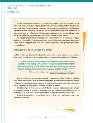 Programa de estudio 2011 / Guía para la Educadora
Preescolar
INTRODUCCIÓN
92
Uno de los temas más innovadores en esta propuesta curricular es la introducción de
estándares curriculares para Español, Matemáticas, Ciencias, Inglés y Habilidades Digitales
por lo que habrá referencias para ellos en las orientaciones pedagógicas y didácticas,
explicando su uso, función y vinculación con los aprendizajes esperados, además de su
importancia para la evaluación en los cuatro periodos que se han considerado para ello;
tercero de preescolar, tercero y sexto de primaria y tercero de secundaria.
Por las aportaciones a su función educativa y a la comprensión de los nuevos enfoques
del Plan de Estudios 2011, los invitamos a hacer una revisión exhaustiva de este documento,
a discutirlo en colegiado, pero ante todo a poner en práctica las sugerencias planteadas
en estas Guías.
Articulación de la Educación Básica
La RIEB forma parte de una visión de construcción social de largo alcance, como podemos
observar en el Acuerdo por el que se establece la Articulación de la Educación Básica:
…. Desde la visión de las autoridades educativas federales y locales, en este momento
resulta prioritario articular estos esfuerzos en una política pública integral capaz de
responder, con oportunidad y pertinencia, a las transformaciones, necesidades y
aspiraciones de niñas, niños y jóvenes, y de la sociedad en su conjunto, con una
perspectiva abierta durante los próximos 20 años; es decir, con un horizonte hacia
2030 que oriente el proyecto educativo de la primera mitad del siglo XXI.
SEP, Acuerdo número 592 por el que se establece la Articulación de la Educación
Básica, DOF, 19 de agosto de 2011, México.
A fin de integrar un currículo que comprende 12 años para la Educación Básica, se definió
como opción metodológica el establecimiento de campos de formación que organizan, regulan
y articulan los espacios curriculares; poseen un carácter interactivo entre sí y son congruentes
con las competencias para la vida y los rasgos del perfil de egreso.
En cada campo de formación se manifiestan los procesos graduales del aprendizaje,
de manera continua e integral; consideran aspectos importantes relacionados con la
formación de la ciudadanía, la vida en sociedad, la identidad nacional, entre otros.
En el nivel preescolar el campo formativo se refiere a los espacios curriculares que
conforman este nivel.
 
