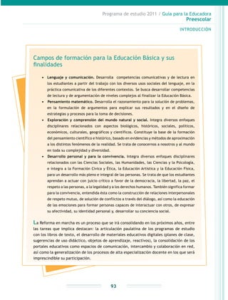 Programa de estudio 2011 / Guía para la Educadora
Preescolar
INTRODUCCIÓN
93
Campos de formación para la Educación Básica y sus
finalidades
•	 Lenguaje y comunicación. Desarrolla competencias comunicativas y de lectura en
los estudiantes a partir del trabajo con los diversos usos sociales del lenguaje, en la
práctica comunicativa de los diferentes contextos. Se busca desarrollar competencias
de lectura y de argumentación de niveles complejos al finalizar la Educación Básica.
•	 	Pensamiento matemático. Desarrolla el razonamiento para la solución de problemas,
en la formulación de argumentos para explicar sus resultados y en el diseño de
estrategias y procesos para la toma de decisiones.
•	 	Exploración y comprensión del mundo natural y social. Integra diversos enfoques
disciplinares relacionados con aspectos biológicos, históricos, sociales, políticos,
económicos, culturales, geográficos y científicos. Constituye la base de la formación
del pensamiento científico e histórico, basado en evidencias y métodos de aproximación
a los distintos fenómenos de la realidad. Se trata de conocernos a nosotros y al mundo
en toda su complejidad y diversidad.
•	 	Desarrollo personal y para la convivencia. Integra diversos enfoques disciplinares
relacionados con las Ciencias Sociales, las Humanidades, las Ciencias y la Psicología,
e integra a la Formación Cívica y Ética, la Educación Artística y la Educación Física,
para un desarrollo más pleno e integral de las personas. Se trata de que los estudiantes
aprendan a actuar con juicio crítico a favor de la democracia, la libertad, la paz, el
respeto a las personas, a la legalidad y a los derechos humanos. También significa formar
para la convivencia, entendida ésta como la construcción de relaciones interpersonales
de respeto mutuo, de solución de conflictos a través del diálogo, así como la educación
de las emociones para formar personas capaces de interactuar con otros, de expresar
su afectividad, su identidad personal y, desarrollar su conciencia social.
La Reforma en marcha es un proceso que se irá consolidando en los próximos años, entre
las tareas que implica destacan: la articulación paulatina de los programas de estudio
con los libros de texto, el desarrollo de materiales educativos digitales (planes de clase,
sugerencias de uso didáctico, objetos de aprendizaje, reactivos), la consolidación de los
portales educativos como espacios de comunicación, intercambio y colaboración en red,
así como la generalización de los procesos de alta especialización docente en los que será
imprescindible su participación.
 