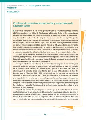 Programa de estudio 2011 / Guía para la Educadora
Preescolar
INTRODUCCIÓN
94
El enfoque de competencias para la vida y los periodos en la
Educación Básica
Las reformas curriculares de los niveles preescolar (2004), secundaria (2006) y primaria
(2009) que concluyen con el Plan de Estudios para la Educación Básica 2011, representan un
esfuerzo sostenido y orientado hacia una propuesta de formación integral de los alumnos,
cuya finalidad es el desarrollo de competencias para la vida, lo cual significa que la
escuela y los docentes, a través de su intervención y compromiso, generen las condiciones
necesarias para contribuir de manera significativa a que los niños y jóvenes sean capaces
de resolver situaciones problemáticas que les plantea su vida y su entorno, a partir de la
interrelación de elementos conceptuales, factuales, procedimentales y actitudinales para
la toma de decisiones sobre la elección y aplicación de estrategias de actuación oportunas
y adecuadas, que atiendan a la diversidad y a los procesos de aprendizaje de los niños.
El desarrollo de competencias para la vida demanda generar estrategias de intervención
docente, de seguimiento y de evaluación de manera integrada y compartida al interior de
la escuela y con los diferentes niveles de Educación Básica, acerca de la contribución de
cada uno de ellos para el logro de las competencias.
Es importante tener presente que el desarrollo de una competencia no constituye el
contenido a abordar, tampoco se alcanza en un solo ciclo escolar; su logro es resultado
de la intervención de todos los docentes que participan en la educación básica de los
alumnos, por lo tanto las cinco competencias para la vida establecidas en el Plan de
Estudios para la Educación Básica 2011 son el resultado del logro de los aprendizajes
esperados a desarrollar durante los 12 años que conforman el preescolar, la primaria
y la secundaria. Por lo anterior, es necesario generar las condiciones para impulsar un
proceso de diálogo y colaboración entre los docentes de estos niveles educativos, a fin de
compartir criterios e intercambiar ideas y reflexiones sobre los procesos de aprendizaje de
los estudiantes y sobre las formas colectivas de intervención que pueden realizarse para
contribuir al logro educativo.
El grado de dominio de una competencia implica que el docente observe el análisis
que hace el alumno de una situación problemática, los esquemas de actuación que elige y
que representan la interrelación de actitudes que tiene; los procedimientos que domina y
la serie de conocimientos que pone en juego para actuar de manera competente. Ante este
reto es insoslayable que los maestros junto con sus estudiantes, desarrollen competencias
 