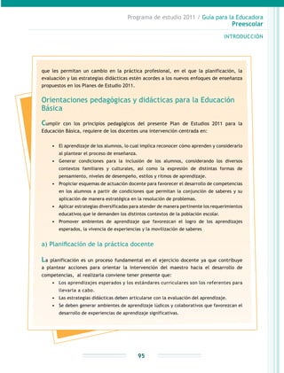 Programa de estudio 2011 / Guía para la Educadora
Preescolar
INTRODUCCIÓN
95
que les permitan un cambio en la práctica profesional, en el que la planificación, la
evaluación y las estrategias didácticas estén acordes a los nuevos enfoques de enseñanza
propuestos en los Planes de Estudio 2011.
Orientaciones pedagógicas y didácticas para la Educación
Básica
Cumplir con los principios pedagógicos del presente Plan de Estudios 2011 para la
Educación Básica, requiere de los docentes una intervención centrada en:
•	 El aprendizaje de los alumnos, lo cual implica reconocer cómo aprenden y considerarlo
al plantear el proceso de enseñanza.
•	 Generar condiciones para la inclusión de los alumnos, considerando los diversos
contextos familiares y culturales, así como la expresión de distintas formas de
pensamiento, niveles de desempeño, estilos y ritmos de aprendizaje.
•	 Propiciar esquemas de actuación docente para favorecer el desarrollo de competencias
en los alumnos a partir de condiciones que permitan la conjunción de saberes y su
aplicación de manera estratégica en la resolución de problemas.
•	 Aplicar estrategias diversificadas para atender de manera pertinente los requerimientos
educativos que le demanden los distintos contextos de la población escolar.
•	 Promover ambientes de aprendizaje que favorezcan el logro de los aprendizajes
esperados, la vivencia de experiencias y la movilización de saberes
a) Planificación de la práctica docente
La planificación es un proceso fundamental en el ejercicio docente ya que contribuye
a plantear acciones para orientar la intervención del maestro hacia el desarrollo de
competencias, al realizarla conviene tener presente que:
•	 Los aprendizajes esperados y los estándares curriculares son los referentes para
llevarla a cabo.
•	 Las estrategias didácticas deben articularse con la evaluación del aprendizaje.
•	 Se deben generar ambientes de aprendizaje lúdicos y colaborativos que favorezcan el
desarrollo de experiencias de aprendizaje significativas.
 