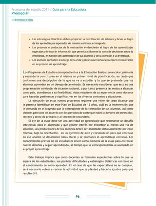 Programa de estudio 2011 / Guía para la Educadora
Preescolar
INTRODUCCIÓN
96
•	 Las estrategias didácticas deben propiciar la movilización de saberes y llevar al logro
de los aprendizajes esperados de manera continua e integrada.
•	 Los procesos o productos de la evaluación evidenciarán el logro de los aprendizajes
esperados y brindarán información que permita al docente la toma de decisiones sobre la
enseñanza, en función del aprendizaje de sus alumnos y de la atención a la diversidad.
•	 Los alumnos aprenden a lo largo de la vida y para favorecerlo es necesario involucrarlos
en su proceso de aprendizaje.
Los Programas de Estudio correspondientes a la Educación Básica: preescolar, primaria
y secundaria constituyen en sí mismos un primer nivel de planificación, en tanto que
contienen una descripción de lo que se va a estudiar y lo que se pretende que los
alumnos aprendan en un tiempo determinado. Es necesario considerar que esto es una
programación curricular de alcance nacional, y por tanto presenta las metas a alcanzar
como país, atendiendo a su flexibilidad, éstas requieren de su experiencia como docente
para hacerlas pertinentes y significativas en los diversos contextos y situaciones.
La ejecución de estos nuevos programas requiere una visión de largo alcance que
le permita identificar en este Plan de Estudios de 12 años, cuál es la intervención que
le demanda en el trayecto que le corresponde de la formación de sus alumnos, así como
visiones parciales de acuerdo con los periodos de corte que habrá al tercero de preescolar,
tercero y sexto de primaria y al tercero de secundaria.
El eje de la clase debe ser una actividad de aprendizaje que represente un desafío
intelectual para el alumnado y que genere interés por encontrar al menos una vía de
solución. Las producciones de los alumnos deben ser analizadas detalladamente por ellos
mismos, bajo su orientación, en un ejercicio de auto y coevaluación para que con base
en ese análisis se desarrollen ideas claras y se promueva el aprendizaje continuo. Los
conocimientos previos de los estudiantes sirven como memoria de la clase para enfrentar
nuevos desafíos y seguir aprendiendo, al tiempo que se corresponsabiliza al alumnado en
su propio aprendizaje.
Este trabajo implica que como docentes se formulen expectativas sobre lo que se
espera de los estudiantes, sus posibles dificultades y estrategias didácticas con base en
el conocimiento de cómo aprenden. En el caso de que las expectativas no se cumplan,
será necesario volver a revisar la actividad que se planteó y hacerle ajustes para que
resulte útil.
 