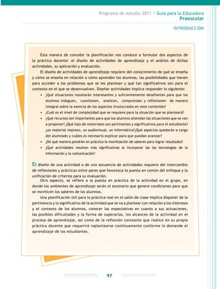 Programa de estudio 2011 / Guía para la Educadora
Preescolar
INTRODUCCIÓN
97
Esta manera de concebir la planificación nos conduce a formular dos aspectos de
la práctica docente: el diseño de actividades de aprendizaje y el análisis de dichas
actividades, su aplicación y evaluación.
El diseño de actividades de aprendizaje requiere del conocimiento de qué se enseña
y cómo se enseña en relación a cómo aprenden los alumnos, las posibilidades que tienen
para acceder a los problemas que se les plantean y qué tan significativos son para el
contexto en el que se desenvuelven. Diseñar actividades implica responder lo siguiente:
•	 ¿Qué situaciones resultarán interesantes y suficientemente desafiantes para que los
alumnos indaguen, cuestionen, analicen, comprendan y reflexionen de manera
integral sobre la esencia de los aspectos involucrados en este contenido?
•	 ¿Cuál es el nivel de complejidad que se requiere para la situación que se planteará?
•	 ¿Qué recursos son importantes para que los alumnos atiendan las situaciones que se van
a proponer? ¿Qué tipo de materiales son pertinentes y significativos para el estudiante?
¿un material impreso, un audiovisual, un informático?¿Qué aspectos quedarán a cargo
del alumnado y cuáles es necesario explicar para que puedan avanzar?
•	 ¿De qué manera pondrán en práctica la movilización de saberes para lograr resultados?
•	 ¿Qué actividades resultan más significativas al incorporar las las tecnologías de la
información y la comunicación?
El diseño de una actividad o de una secuencia de actividades requiere del intercambio
de reflexiones y prácticas entre pares que favorezca la puesta en común del enfoque y la
unificación de criterios para su evaluación.
Otro aspecto, se refiere a la puesta en práctica de la actividad en el grupo, en
donde los ambientes de aprendizaje serán el escenario que genere condiciones para que
se movilicen los saberes de los alumnos.
Una planificación útil para la práctica real en el salón de clase implica disponer de la
pertinencia y lo significativo de la actividad que se va a plantear con relación a los intereses
y el contexto de los alumnos, conocer las expectativas en cuanto a sus actuaciones,
las posibles dificultades y la forma de superarlas, los alcances de la actividad en el
proceso de aprendizaje, así como de la reflexión constante que realice en su propia
práctica docente que requerirá replantearse continuamente conforme lo demande el
aprendizaje de los estudiantes.
 