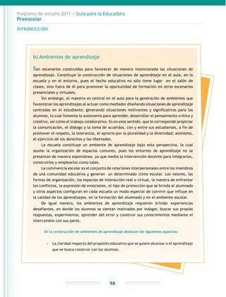 Programa de estudio 2011 / Guía para la Educadora
Preescolar
INTRODUCCIÓN
98
b) Ambientes de aprendizaje
Son escenarios construidos para favorecer de manera intencionada las situaciones de
aprendizaje. Constituye la construcción de situaciones de aprendizaje en el aula, en la
escuela y en el entorno, pues el hecho educativo no sólo tiene lugar en el salón de
clases, sino fuera de él para promover la oportunidad de formación en otros escenarios
presenciales y virtuales.
Sin embargo, el maestro es central en el aula para la generación de ambientes que
favorezcan los aprendizajes al actuar como mediador diseñando situaciones de aprendizaje
centradas en el estudiante; generando situaciones motivantes y significativas para los
alumnos, lo cual fomenta la autonomía para aprender, desarrollar el pensamiento crítico y
creativo, así como el trabajo colaborativo. Es en este sentido, que le corresponde propiciar
la comunicación, el diálogo y la toma de acuerdos, con y entre sus estudiantes, a fin de
promover el respeto, la tolerancia, el aprecio por la pluralidad y la diversidad; asimismo,
el ejercicio de los derechos y las libertades.
La escuela constituye un ambiente de aprendizaje bajo esta perspectiva, la cual
asume la organización de espacios comunes, pues los entornos de aprendizaje no se
presentan de manera espontánea, ya que media la intervención docente para integrarlos,
construirlos y emplearlos como tales.
La convivencia escolar es el conjunto de relaciones interpersonales entre los miembros
de una comunidad educativa y generan un determinado clima escolar. Los valores, las
formas de organización, los espacios de interacción real o virtual, la manera de enfrentar
los conflictos, la expresión de emociones, el tipo de protección que se brinda al alumnado
y otros aspectos configuran en cada escuela un modo especial de convivir que influye en
la calidad de los aprendizajes, en la formación del alumnado y en el ambiente escolar.
De igual manera, los ambientes de aprendizaje requieren brindar experiencias
desafiantes, en donde los alumnos se sientan motivados por indagar, buscar sus propias
respuestas, experimentar, aprender del error y construir sus conocimientos mediante el
intercambio con sus pares.
En la construcción de ambientes de aprendizaje destacan los siguientes aspectos:
-- La claridad respecto del propósito educativo que se quiere alcanzar o el aprendizaje
que se busca construir con los alumnos.
 