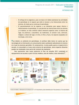 Programa de estudio 2011 / Guía para la Educadora
Preescolar
INTRODUCCIÓN
99
-- El enfoque de la asignatura, pues con base en él deben plantearse las actividades
de aprendizaje en el espacio que estén al alcance y las interacciones entre los
alumnos, de modo que se construya el aprendizaje.
-- El aprovechamiento de los espacios y sus elementos para apoyar directa o
indirectamente el aprendizaje, lo cual permite las interacciones entre los alumnos
y el maestro; en este contexto cobran relevancia aspectos como: la historia del
lugar, las prácticas y costumbres, las tradiciones, el carácter rural, semirural,
indígena o urbano del lugar, el clima, la flora y fauna, los espacios equipados con
tecnología, entre otros.
Para diseñar un ambiente de aprendizaje, el profesor debe tomar en cuenta que las
tecnologías de la información y la comunicación están cambiando radicalmente el entorno
en el que los alumnos aprendían. En consecuencia, si antes podía usarse un espacio de la
escuela, la comunidad y el aula como entorno de aprendizaje, ahora espacios distantes
pueden ser empleados como parte del contexto de enseñanza.
Para aprovechar este nuevo potencial el Plan de estudios 2011 contempla el
equipamiento de escuelas a partir de dos modelos, Aula de medios y Aula telemática1.
1 Aula de medios o laboratorio de cómputo de 1º a 3º de primaria y Aula telemática de 4º de primaria a 3º de secundaria.
 