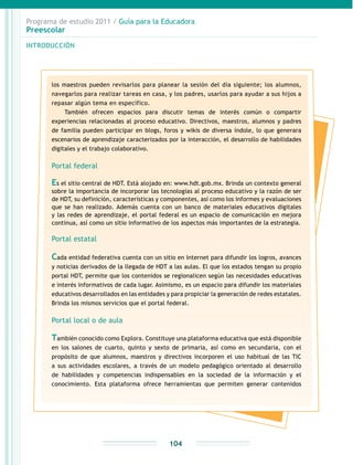 Programa de estudio 2011 / Guía para la Educadora
Preescolar
INTRODUCCIÓN
104
los maestros pueden revisarlos para planear la sesión del día siguiente; los alumnos,
navegarlos para realizar tareas en casa, y los padres, usarlos para ayudar a sus hijos a
repasar algún tema en específico.
También ofrecen espacios para discutir temas de interés común o compartir
experiencias relacionadas al proceso educativo. Directivos, maestros, alumnos y padres
de familia pueden participar en blogs, foros y wikis de diversa índole, lo que generara
escenarios de aprendizaje caracterizados por la interacción, el desarrollo de habilidades
digitales y el trabajo colaborativo.
Portal federal
Es el sitio central de HDT. Está alojado en: www.hdt.gob.mx. Brinda un contexto general
sobre la importancia de incorporar las tecnologías al proceso educativo y la razón de ser
de HDT, su definición, características y componentes, así como los informes y evaluaciones
que se han realizado. Además cuenta con un banco de materiales educativos digitales
y las redes de aprendizaje, el portal federal es un espacio de comunicación en mejora
continua, así como un sitio informativo de los aspectos más importantes de la estrategia.
Portal estatal
Cada entidad federativa cuenta con un sitio en Internet para difundir los logros, avances
y noticias derivados de la llegada de HDT a las aulas. El que los estados tengan su propio
portal HDT, permite que los contenidos se regionalicen según las necesidades educativas
e interés informativos de cada lugar. Asimismo, es un espacio para difundir los materiales
educativos desarrollados en las entidades y para propiciar la generación de redes estatales.
Brinda los mismos servicios que el portal federal.
Portal local o de aula
También conocido como Explora. Constituye una plataforma educativa que está disponible
en los salones de cuarto, quinto y sexto de primaria, así como en secundaria, con el
propósito de que alumnos, maestros y directivos incorporen el uso habitual de las TIC
a sus actividades escolares, a través de un modelo pedagógico orientado al desarrollo
de habilidades y competencias indispensables en la sociedad de la información y el
conocimiento. Esta plataforma ofrece herramientas que permiten generar contenidos
 