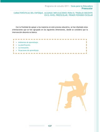 Programa de estudio 2011 / Guía para la Educadora
Preescolar
137
CARACTERÍSTICAS DEL ENFOQUE. ALGUNAS IMPLICACIONES PARA EL TRABAJO DOCENTE
EN EL NIVEL PREESCOLAR, PRIMER PERIODO ESCOLAR
•	 Ambientes de aprendizaje.
•	 La planificación.
•	 La evaluación.
•	 Situaciones de aprendizaje.
Con la finalidad de apoyar a los maestros en este proceso educativo, se han diseñado estas
orientaciones que se han agrupado en las siguientes dimensiones, donde se considera que la
intervención docente es básica:
 