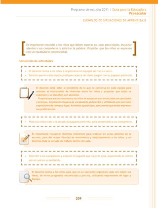 Programa de estudio 2011 / Guía para la Educadora
Preescolar
209
Secuencias de actividades
EJEMPLOS DE SITUACIONES DE APRENDIZAJE
El docente debe estar al pendiente de lo que se conversa en cada equipo para
orientar el intercambio de vivencias entre los niños y propiciar que todos se
expresen y se escuchen con atención.
	 Propicie que en todo momento los niños se expresen con enunciados secuenciados
y precisos, empleando riqueza de vocabulario al describir y utilizando con precisión
expresiones de tiempo y lugar.Anímelos a participar, procurando que todos expresen
sus preferencias.
Es importante recuperar distintos momentos para trabajar en áreas abiertas de la
escuela, para dar mayor libertad de movimiento y desplazamiento a los niños, y no
tenerlos toda la jornada de trabajo dentro del aula.
Es importante recordar a los niños que deben esperar su turno para hablar, escuchar
atentos s sus compañeros y solicitar la palabra. Propiciar que los niños se expresen
con un vocabulario convencional.
•	 El docente invita a los niños a organizarse en equipos de tres o cuatro.
•	 Solicita que en cada equipo platiquen acerca de cómo juegan con su juguete preferido.
•	 Describir a sus compañeros y exponer el juguete que trajo de casa, exponiendo el motivo
por el cual es su preferido.
•	 Pida a los niños traer a la escuela su juguete preferido, para presentarlo a sus compañeros.
El docente anima a los niños para que en su narración organicen cada vez mejor sus
ideas, de forma progresiva secuenciada y precisa, utilizando expresiones de lugar y
tiempo.
 