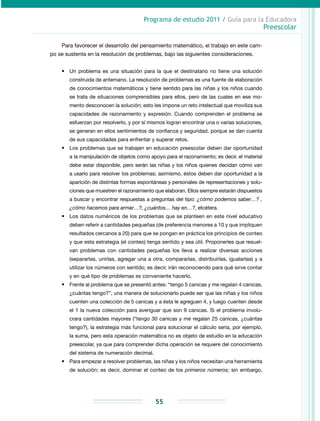 Programa de estudio 2011 / Guía para la Educadora
Preescolar
55
Para favorecer el desarrollo del pensamiento matemático, el trabajo en este cam-
po se sustenta en la resolución de problemas, bajo las siguientes consideraciones.
•	 Un problema es una situación para la que el destinatario no tiene una solución
construida de antemano. La resolución de problemas es una fuente de elaboración
de conocimientos matemáticos y tiene sentido para las niñas y los niños cuando
se trata de situaciones comprensibles para ellos, pero de las cuales en ese mo-
mento desconocen la solución; esto les impone un reto intelectual que moviliza sus
capacidades de razonamiento y expresión. Cuando comprenden el problema se
esfuerzan por resolverlo, y por sí mismos logran encontrar una o varias soluciones,
se generan en ellos sentimientos de confianza y seguridad, porque se dan cuenta
de sus capacidades para enfrentar y superar retos.
•	 Los problemas que se trabajen en educación preescolar deben dar oportunidad
a la manipulación de objetos como apoyo para el razonamiento; es decir, el material
debe estar disponible, pero serán las niñas y los niños quienes decidan cómo van
a usarlo para resolver los problemas; asimismo, éstos deben dar oportunidad a la
aparición de distintas formas espontáneas y personales de representaciones y solu-
ciones que muestren el razonamiento que elaboran. Ellos siempre estarán dispuestos
a buscar y encontrar respuestas a preguntas del tipo: ¿cómo podemos saber…? ,
¿cómo hacemos para armar…?, ¿cuántos… hay en…?, etcétera.
•	 Los datos numéricos de los problemas que se planteen en este nivel educativo
deben referir a cantidades pequeñas (de preferencia menores a 10 y que impliquen
resultados cercanos a 20) para que se pongan en práctica los principios de conteo
y que esta estrategia (el conteo) tenga sentido y sea útil. Proponerles que resuel-
van problemas con cantidades pequeñas los lleva a realizar diversas acciones
(separarlas, unirlas, agregar una a otra, compararlas, distribuirlas, igualarlas) y a
utilizar los números con sentido; es decir, irán reconociendo para qué sirve contar
y en qué tipo de problemas es conveniente hacerlo.
•	 Frente al problema que se presentó antes: “tengo 5 canicas y me regalan 4 canicas,
¿cuántas tengo?”, una manera de solucionarlo puede ser que las niñas y los niños
cuenten una colección de 5 canicas y a ésta le agreguen 4, y luego cuenten desde
el 1 la nueva colección para averiguar que son 9 canicas. Si el problema involu-
crara cantidades mayores (“tengo 30 canicas y me regalan 25 canicas, ¿cuántas
tengo?), la estrategia más funcional para solucionar el cálculo sería, por ejemplo,
la suma, pero esta operación matemática no es objeto de estudio en la educación
preescolar, ya que para comprender dicha operación se requiere del conocimiento
del sistema de numeración decimal.
•	 Para empezar a resolver problemas, las niñas y los niños necesitan una herramienta
de solución; es decir, dominar el conteo de los primeros números; sin embargo,
 