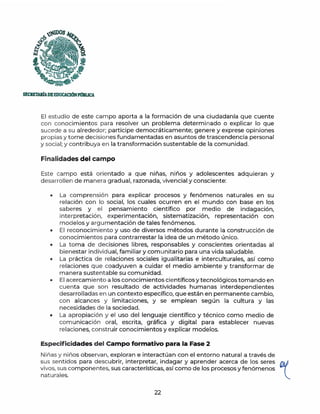 ;Ul)OS
f;;
(&J
'--~...
~ D~
·-
S!CRETARtADEEDUCACIÓNPmlUCA
El estudio de este campo aporta a la formación de una ciudadanía que cuente
con conocimientos para resolver un problema determinado o explicar lo que
sucede a su alrededor; participe democráticamente; genere y exprese opiniones
propias y tome decisiones fundamentadas en asuntos de trascendencia personal
y social; y contribuya en la transformación sustentable de la comunidad.
Finalidades del campo
Este campo está orientado a que ninas, ninos y adolescentes adquieran y
desarrollen de m anera g radual, razonada, vivencia! y consciente:
• La comprensión para explicar procesos y fenómenos naturales en su
relación con lo social, los cuales ocurren en el mundo con base en los
saberes y el pensamiento científico por medio de indagación,
interpretación, experimentación, sistematización, representación con
modelos y argumentación de tales fenómenos.
• El reconocimiento y uso de diversos métodos durante la construcción de
conocimientos para contrarrestar la idea de un método único.
• La toma de decisiones libres, responsables y conscientes orientadas al
bienestar individual, familiar y com unitario para una vida saludable.
• La práctica de relaciones sociales igualitarias e interculturales, así como
relaciones que coadyuven a cuidar el medio ambiente y transformar de
manera sustentable su comunidad.
• El acercamiento a los conocimientos científicos y tecnológicos tomando en
cuenta que son resultado de actividades humanas interdependientes
desarrolladas en un contexto específico, que están en permanente cambio,
con alcances y limitaciones, y se emplean según la cultura y las
necesidades de la sociedad.
• La apropiación y el uso del lenguaje científico y técnico como medio de
comu nicación oral, escrita, gráfica y digital para establecer nuevas
relaciones, construir conocimientos y explicar modelos.
Especificidades del Campo formativo para la Fase 2
Niñas y niños observan, exploran e interactúan con el entorno natural a través de
sus sentidos para descubrir, interpretar, indagar y aprender acerca de los seres t
vivos, sus componentes, sus características, así como de los procesos y fenómenos
naturales.
22
 