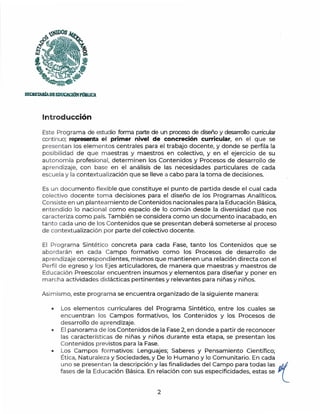 ~®OS
~
''~~~~
~ ;
SECBETAIÚADEEDUCACIÓNPIJBUCA
Introducción
Este Programa de estudio forma parte de un proceso de diseño y desarrollo curricular
continuo; representa el primer nivel de concreción curricular, en el que se
presentan los element os centrales para el trabajo docente, y donde se perfila la
posibilidad de q ue maestras y maestros en colectivo, y en el ejercicio de su
autonomía profesional, determinen los Contenidos y Procesos de desarrollo de
aprendizaje, con base en el análisis de las necesidades particulares de cada
escuela y la contextualización que se lleve a cabo para la toma de decisiones.
Es un documento flexible que constituye el punto de partida desde el cual cada
colectivo docente toma decisiones para el diseño de los Programas Analíticos.
Consiste en un planteamiento de Contenidos nacionales para la Educación Básica,
entendido lo nacional como espacio de lo común desde la diversidad que nos
caracteriza como país. También se considera como un documento inacabado, en
ta nt o cada uno de los Contenidos que se presentan deberá someterse al proceso
de contextualización por parte del colectivo docente.
El Programa Sintético concreta para cada Fase, tanto los Contenidos que se
abordarán en cada Campo formativo como los Procesos de desarrollo de
aprendizaje correspondi:entes, mismos que mantienen una relación directa con el
Perfil de egreso y los Ejes articuladores, de manera que maestras y maestros de
Ed ucación Preescolar encuentren insumos y elementos para diseñar y poner en
m archa actividades didácticas pertinentes y relevantes para niñas y niños.
Asimismo, este programa se encuentra organizado de la siguiente manera:
• Los elementos curriculares del Programa Sintético, entre los cuales se
encuentran los Campos formativos, los Contenidos y los Procesos de
desarrollo de aprendizaje.
• El panorama de los Contenidos de la Fase 2, en donde a partir de reconocer
las características de niñas y niños durante esta etapa, se presentan los
Contenidos previstos para la Fase.
• Los Campos formativos: Lenguajes; Saberes y Pensamiento Científico;
Ética, Naturaleza y Sociedades, y De lo Humano y lo Comunitario. En cada
uno se presentan la descripción y las finalidades del Campo para todas las p/1/
fases de la Educación Básica. En relación con sus especificidades, estas se - l
2
 