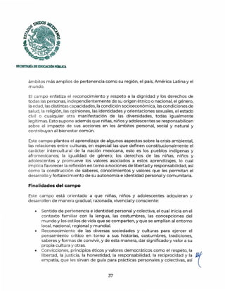 )UDOS
f;;
~
f, ·..
'~~
SECRETAlúADEEDUCACIÓNPmllJCA
ámbitos m ás amplios de pertenencia como su región, el país, América Latina y el
mundo.
El campo enfatiza el reconocimiento y respeto a la dignidad y los derechos de
todas las personas, independientemente de su origen étnico o nacional, el género,
la edad, las distintas capacidades, la condición socioeconómica, las condiciones de
salud, la relig ión, las opiniones, las identidades y orientaciones sexuales, el estado
civil o cualquier otra manifestación de las diversidades, todas igualmente
legítimas. Esto supone además que niñas, niños y adolescentes se responsabilicen
sobre el impacto de sus acciones en los ámbitos personal, social y natural y
contribuyan al bienestar común.
Este campo plantea el aprendizaje de algunos aspectos sobre la crisis ambiental,
las relaciones entre culturas, en especial las que definen constitucionalmente el
ca rácter intercultural de la nación mexicana, esto es los pueblos indígenas y
afromexicanos; la igualdad de género; los derechos de las niñas, niños y
adolescentes y promueve los valores asociados a estos aprendizajes, lo cual
implica favorecer la reflexión en torno a nociones de libertad y responsabilidad, así
como la construcción de saberes, conocimientos y valores que les permitan el
desarrollo y fortalecimiento de su autonomía e identidad personal y comunitaria.
Finalidades del campo
Este campo está orientado a que niñas, ninos y adolescentes adquieran y
desarrollen de manera gradual, razonada, vivencia! y consciente:
• Sentido de pertenencia e identidad personal y colectiva, el cual inicia en el
contexto familiar con la lengua, las costumbres, las concepciones del
mundo y los estilos de vida que se comparten, y que se amplían al entorno
local, nacional, regional y mundial.
• Reconocimiento de las diversas sociedades y culturas para ejercer el
pensamiento crítico en torno a sus historias, costumbres, tradiciones,
saberes y formas de convivir, y de esta manera, dar significado y valor a su
propia cultura y otras.
• Convicciones, principios éticos y valores democráticos como el respeto, la
libertad, la justicia, la honestidad, la responsabilidad, la reciprocidad y la ~
empatía, que les sirvan de guía para prácticas personales y colectivas, así l
37
 