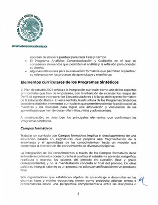 SECRETARiADEEDUC.ACIÓNPmlUCA.
abordan de manera puntual para cada Fase y Campo.
• El Programa Analítico: Contextualización y Codiseño, en el que se
consideran elementos que permiten el análisis y la reflexión para orientar
su diseño.
• Algu nas reflexiones para la evaluación formativa que permitan replantear
su relevancia en los procesos de aprendizaje y enseñanza.
Elementos curriculares de los Programas Sintéticos
El Plan de estudio 2022 señala a la integración curricular como uno de los aspectos
primordiales que han de impulsarse, con la intención de alcanzar los rasgos del
Perfil de egreso e incorporar los Ejes articuladores a lo largo del trayecto formativo
de la Educación Básica. En este sentido, la estructura de los Programas Sintéticos
considera distintos elementos curriculares que permiten orientar la práctica de las
maestras y los maestros para lograr una articulación y vinculación de los
aprendizajes que han de desarrollar niñas, niños y adolescentes.
A continuación, se describen los principales elementos que conforman los
Programas Sintéticos.
Campos formativos
Trabajar un currículo con Campos formativos implica el desplazamiento de una
educación basada en asignaturas -que propicia una fragmentación de la
enseñanza y el aprendizaje de los conocimientos- hacia un modelo que
contempla la interacción del conocimiento de diversas disciplinas.
La integración de los conocimientos a través de los Campos formativos debe
entenderse como el proceso durante el cual la y el estudiante aprende, resignifica,
rearticula y expresa los saberes del periodo en cuestión (fase y grado
correspondiente), y no la manifestación concreta al fi nal del proceso. En otras
palabras, integrar saberes es un proceso, no sólo su manifestación en un producto
final.
Son organizadores que establecen objetos de aprendizaje a desarrollar en las /1(_
distintas fases y niveles educativos; tienen como propósito abordar temas o
problemáticas desde una perspectiva complementaria entre las disciplinas o
3
 