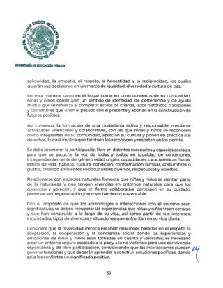 SECRETAlúADEIDUC'ACIÓNPOBUCA
solidaridad, la empatía, el respeto, la honestidad y la reciprocidad, los cuales
guiarán sus decisiones en un marco de igualdad, diversidad y cultura de paz.
De esta manera, tanto en el hogar como en otros contextos de su comunidad,
niñas y niños construyen un sentido de identidad, de pertenencia y de ayuda
m utua que se refuerza al compartir estilos de crianza, lazos históricos, tradiciones
y costumbres que unen el pasado con el presente y abonan en la construcción de
futuros posibles.
Así comienza la formación de una ciudadanía activa y responsable, mediante
actividades vivenciales y colaborativas, con las que niñas y niños se reconocen
como integrantes de su comunidad, aprecian su cultura y ponen en práctica sus
derechos, lo cual implica que también los reconocen y respetan en los demás.
Se debe promover la participación libre en distintos escenarios y espacios sociales,
para que se escuche la voz de todas y todos, en igualdad de condiciones,
independientemente del género, edad, origen, capacidades, características físicas,
estilos de vida, hábitos, cultura, condición, conformación familiar, costumbres o
gustos, creando ambientes socioculturales diversos, respetuosos y abiertos.
Relacionarse con espacios naturales fomenta que niñas y niños se sientan parte
de la naturaleza y que tengan vivencias en entornos naturales para que los
conozcan y aprecien, y que en forma colaborativa participen en su cuidado,
preservación, regeneración y aprovechamiento sustentable.
Con el propósito de que los aprendizajes e interacciones con el entorno sean
significativas, se deben recuperar las experiencias que niñas y niños traen consigo
y que han construido a lo largo de su vida, así como partir de sus intereses,
inquietudes, tipos de vivencias y situaciones que enfrentan en su vida diaria.
Considere que la diversidad implica entablar relaciones basadas en el respeto, la
aceptación, la cooperación y la conciencia social donde las experiencias y
emociones de niñas y niños sean tomadas en cuenta y valoradas; es necesario
crear un entorno seguro asociado a la paz y a la no violencia para una convivencia
espontánea y de libre participación, considerando que las interacciones pueden l
generar tensiones y que deberán aprender a construir soluciones pacíficas, dando
así a los conflictos un significado positivo.
39
 