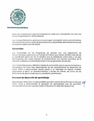 )~DOS
~
la
''i~~
SECRETAlúAOEEDUCAClÓNPmlUCA.
áreas de conocimiento que se incorporan en cada uno, impulsando con ello una
menor fragmentación de los saberes.
Los Campos formativos promueven una mayor vinculación entre conocimientos,
impulsando la comprensión de las situaciones y las posibles alternativas de las que
se disponen para hacerles frente.
Contenidos
Los Contenidos de los Programas de estudio son una disposición de
conocimientos y saberes en un Campo formativo que cobran sentido más allá de
su significado particular en la relación que se establecen entre ellos y los ejes
articuladores, los cuales vinculan el conocimiento con hechos concretos de la
realidad mediante problematizaciones o temas generales de estudio.
Los Contenidos poseen d istintos niveles de concreción, por lo que se incorporan y
complejizan en cada fase dependiendo de las características de desarrollo de
niñas, niños y adolescentes, dando pauta a un abordaje en espiral. Pueden
organizarse a partir de acontecimientos y temas de interés, así como de las
situaciones de aprendizaje que se consideren pertinentes.
Procesos de desarrollo de aprendizaje
Representan recorridos o rutas posibles que dan cuenta de las formas en las que 1
niñas, niños y adolescentes se apropian de aprendizajes que les permiten
comprender el m undo q ue les rodea e intervenir en distintas situaciones.
4
 