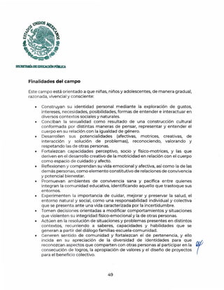 )UDOS
1-:l
{3
'• -;s,,
~ o~
·-
SECRETAlúADEEDUCACJóNPl)&UCA
Finalidades del campo
Este campo está orientado a que niñas, niños y adolescentes, de manera gradual,
razonada, vivencia! y consciente:
• Construyan su identidad personal mediante la exploración de gustos,
intereses, necesidades, posibilidades, formas de entender e interactuar en
diversos contextos sociales y naturales.
• Conciban la sexualidad como resultado de una construcción cultural
conformada por distintas maneras de pensar, representar y entender el
cuerpo en su relación con la igualdad de género.
• Desarrollen sus potencialidades (afectivas, motrices, creativas, de
interacción y solución de problemas), reconociendo, valorando y
respetando las de otras personas.
• Fortalezcan capacidades perceptivo, socio y físico-motrices, y las que
deriven en el desarrollo creativo de la motricidad en relación con el cuerpo
como espacio de cuidado y afecto.
• Reflexionen y comprendan su vida emocional y afectiva, así como la de las
demás personas, como elemento constitutivo de relaciones de convivencia
y potencial bienestar.
• Promuevan ambientes de convivencia sana y pacífica entre quienes
integ ran la comunidad educativa, identificando aquello que trastoque sus
entornos.
• Experimenten la importancia de cuidar, mejorar y preservar la salud, el
entorno natural y social, como una responsabilidad individual y colectiva
que se presenta ante una vida caracterizada por la incertidumbre.
• Tomen decisiones orientadas a modificar comportamientos y situaciones
que violenten su integridad físico-emocional y la de otras personas.
• Act úen en la resol ución de situaciones y problemas presentes en distintos
contextos, recurriendo a saberes, capacidades y habilidades que se
generan a partir del diálogo familias-escuela-comunidad.
• Generen sentido de comunidad y fortalezcan el de pertenencia, y ello
incida en su apreciación de la diversidad de identidades para que
reconozcan aspectos que comparten con otras personas al participar en la
consecución de logros, la apropiación de valores y el diseño de proyectos
para el beneficio colectivo.
49
r
 