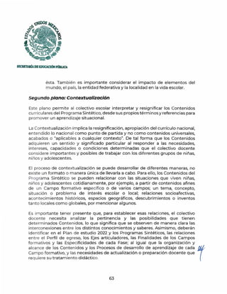 "®OS
~
{3
f, .
'i~
SECRETARfADEEDUCAClóNPl18UCA
ésta. También es importante considerar el impacto de elementos del
mundo, el país, la entidad federativa y la localidad en la vida escolar.
Segundo plano: Contextualización
Este plano permite al colectivo escolar interpretar y resignificar los Contenidos
cu rricula res del Programa Sintético, desde sus propios términos y referencias para
promover un aprendizaje situacional.
La Contextualización implica la resignificación, apropiación del currículo nacional,
entendido lo nacional como punto de partida y no como contenidos universales,
acabados o "aplicables a cualquier contexto". De tal forma que los Contenidos
adquieren un sentido y significado particular al responder a las necesidades,
intereses, capacidades o condiciones determinadas que el colectivo docente
considere importantes y posibles de trabajar con los diferentes grupos de niñas,
niños y adolescentes.
El proceso de contextualización se puede desarrollar de diferentes maneras, no
existe un formato o manera única de llevarla a cabo. Para ello, los Contenidos del
Prog rama Sintético se pueden relacionar con las situaciones que viven niñas,
niños y adolescentes cotidianamente, por ejemplo, a partir de contenidos afines
de un Campo formativo específico o de varios campos; un tema, concepto,
situación o problema de interés escolar o local; relaciones socioafectivas,
acontecimientos históricos, espacios geográficos, descubrimientos o inventos
tanto locales como globales, por mencionar algunos.
Es importante tener presente que, para establecer esas relaciones, el colectivo
docente necesita analizar la pertinencia y las posibilidades que tienen
determinados Contenidos, lo que significa que se observen de manera clara las
interconexiones entre los distintos conocimientos y saberes. Asimismo, deberán
identificar en el Plan de estudio 2022 y los Programas Sintéticos, las relaciones
entre el Perfil de egreso, los Ejes articuladores, las Finalidades de los Campos
formativos y las Especificidades de cada Fase; al igual que la organización y
alcance de los Contenidos y los Procesos de desarrollo de aprendizaje de cada r
Campo formativo, y las necesidades de actualización o preparación docente que
requiere su tratamiento didáctico.
63
 