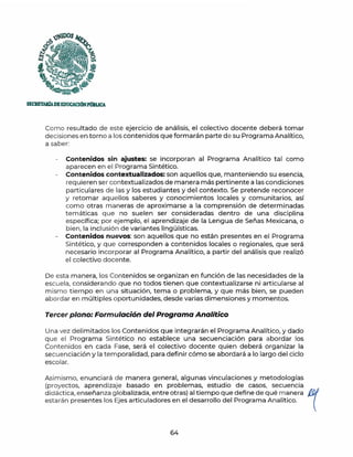 SECRET.WADEEDUCACJÓNPtlBUCA
Como resultado de este ejercicio de análisis, el colectivo docente deberá tomar
decisiones en torno a los contenidos que formarán parte de su Programa Analítico,
a saber:
Contenidos sin ajustes: se incorporan al Programa Analítico tal como
aparecen en el Programa Sintético.
- Contenidos contextualizados: son aquellos que, manteniendo su esencia,
requieren ser contextualizados de manera más pertinente a las condiciones
particulares de las y los estudiantes y del contexto. Se pretende reconocer
y retomar aquellos saberes y conocimientos locales y comunitarios, así
como otras maneras de aproximarse a la comprensión de determinadas
temáticas que no suelen ser consideradas dentro de una disciplina
específica; por ejemplo, el aprendizaje de la Lengua de Señas Mexicana, o
bien, la inclusión de variantes lingüísticas.
- Contenidos nuevos: son aquellos que no están presentes en el Programa
Sintético, y que corresponden a contenidos locales o regionales, que será
necesario incorporar al Programa Analítico, a partir del análisis que realizó
el colectivo docente.
De esta manera, los Contenidos se organizan en función de las necesidades de la
escuela, considerando que no todos tienen que contextualizarse ni articularse al
mismo tiempo en una situación, tema o problema, y que más bien, se pueden
abordar en múltiples oportunidades, desde varias dimensiones y momentos.
Tercer plano: Formulación del Programa Analítico
Una vez delimitados los Contenidos que integrarán el Programa Analítico, y dado
que el Programa Sintético no establece una secuenciación para abordar los
Contenidos en cada Fase, será el colectivo docente quien deberá organizar la
secuenciación y la temporalidad, para definir cómo se abordará a lo largo del ciclo
escolar.
Asimismo, enunciará de manera general, algunas vinculaciones y metodologías
(proyectos, aprendizaje basado en problemas, estudio de casos, secuencia
didáctica, enseñanza globalizada, entre otras) al tiempo que define de qué m anera ~
estarán presentes los Ejes articuladores en el desarrollo del Programa Analítico. 
64
 