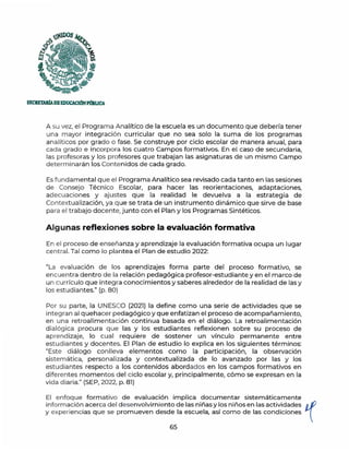 SECIIETARfADEEDUCACIÓNPmllJCA
A su vez, el Programa Analítico de la escuela es un documento que debería tener
una mayor integración curricular que no sea solo la suma de los programas
analíticos por grado o fase. Se construye por ciclo escolar de manera anual, para
cada grado e incorpora los cuatro Campos formativos. En el caso de secundaria,
las profesoras y los profesores que trabajan las asignaturas de un mismo Campo
determinarán los Contenidos de cada grado.
Es fundamental que el Programa Analítico sea revisado cada tanto en las sesiones
de Consejo Técnico Escolar, para hacer las reorientaciones, adaptaciones,
adecuaciones y ajustes que la realidad le devuelva a la estrategia de
Contextualización, ya que se trata de un instrumento dinámico que sirve de base
para el trabajo docente,junto con el Plan y los Programas Sintéticos.
Algunas reflexiones sobre la evaluación formativa
En el proceso de enseñanza y aprendizaje la evaluación formativa ocupa un lugar
central. Tal como lo plantea el Plan de estudio 2022:
"La evaluación de los aprendizajes forma parte del proceso formativo, se
encuentra dentro de la relación pedagógica profesor-estudiante y en el marco de
un currículo que integra conocimientos y saberes alrededor de la realidad de las y
los estudiantes." (p. 80)
Por su parte, la UNESCO (2021) la define como una serie de actividades que se
integran al quehacer pedagógico y que enfatizan el proceso de acompañamiento,
en una retroalimentación continua basada en el diálogo. La retroalimentación
dialógica procura que las y los estudiantes reflexionen sobre su proceso de
aprendizaje, lo cual requiere de sostener un vínculo permanente entre
estudiantes y docentes. El Plan de estudio lo explica en los siguientes términos:
"Este diálogo conlleva elementos como la participación, la observación
sistemática, personalizada y contextualizada de lo avanzado por las y los
estudiantes respecto a los contenidos abordados en los campos formativos en
diferentes m omentos del ciclo escolar y, principalmente, cómo se expresan en la
vida diaria." (SEP, 2022, p. 81)
El enfoque formativo de evaluación implica documentar sistemáticamente
información acerca del desenvolvimiento de las niñas y los niños en las actividades p,,f
y experiencias que se promueven desde la escuela, así como de las condiciones 
65
 