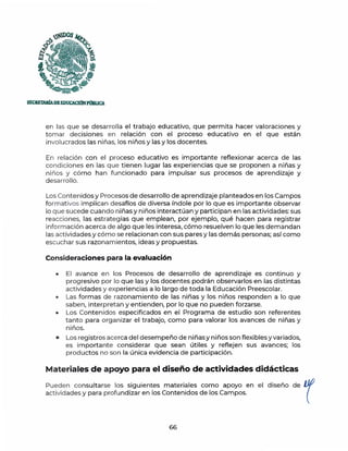~ os
~
~
',~~t
SECRETARfADEEDUCACJÓNP()eUCA.
en las que se desarrolla el trabajo educativo, que permita hacer valoraciones y
tomar decisiones en relación con el proceso educativo en el que están
involucrados las niñas, los niños y las y los docentes.
En relación con el proceso educativo es importante reflexionar acerca de las
condiciones en las que t ienen lugar las experiencias que se proponen a niñas y
niños y cómo han funcionado para impulsar sus procesos de aprendizaje y
desarrollo.
Los Contenidos y Procesos de desarrollo de aprendizaje planteados en los Campos
formativos implican desafíos de diversa índole por lo que es importante observar
lo que sucede cuando niñas y niños interactúan y participan en las actividades:sus
reacciones, las estrategias que emplean, por ejemplo, qué hacen para registrar
información acerca de algo que les interesa, cómo resuelven lo que les demandan
las actividades y cómo se relacionan con sus pares y las demás personas; así como
escuchar sus razonamientos, ideas y propuestas.
Consideraciones para la evaluación
• El avance en los Procesos de desarrollo de aprendizaje es continuo y
progresivo por lo que las y los docentes podrán observarlos en las distintas
actividades y experiencias a lo largo de toda la Educación Preescolar.
• Las formas de razonamiento de las niñas y los niños responden a lo que
saben, interpretan y entienden, por lo que no pueden forzarse.
• Los Contenidos especificados en el Programa de estudio son referentes
tanto para organizar el trabajo, como para valorar los avances de niñas y
niños.
• Los registros acerca del desempeño de niñasy niños son flexibles y variados,
es importante considerar que sean útiles y reflejen sus avances; los
productos no son la única evidencia de participación.
Materiales de apoyo para el diseño de actividades didácticas
Pueden consultarse los siguientes materiales como apoyo en el diseño de IJfJ
actividades y para profundizar en los Contenidos de los Campos. (
66
 