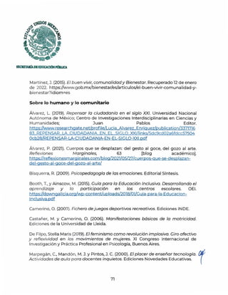 s
f, '•
¡UDOS
'i~
SECRETARfADEEDUCACIÓNPllBUCA
Martínez, J. (2015). El buen vivir, comunalidad y Bienestar. Recuperado 12 de enero
de 2022. https://www.gob.mx/bienestar/es/articulos/el-buen-vivir-comunalidad-y-
bienestar?id iom=es
Sobre lo humano y lo comunitario
Álvarez, L. (2019). Repensar la ciudadanía en el siglo XXI. Universidad Nacional
Autónoma de México; Centro de Investigaciones lnterdisciplinarias en Ciencias y
Humanidades; Juan Pablos Editor.
https://www.researchgate.net/profile/Lucia Alvarez Enriguez/publication/3371716
83 REPENSAR LA CIUDADANIA EN EL SIGLO XXl/links/5dc9cd02a6fdcc57504
0cb28/REPENSAR-LA-CIUDADANIA-EN-EL-SIGLO-XXl.pdf
Álvarez, P. (2021). Cuerpos que se desplazan: del gesto al goce, del gozo al arte.
Reflexiones Marginales, 63 [blog académico].
https://reflexionesmarginales.com/blog/2021/0S/27/cuerpos-que-se-desplazan-
del-gesto-al-goce-del-gozo-al-arte/
Bisquerra, R (2009). Psicopedagogía de las emociones. Editorial Síntesis.
Booth, T., y Ainscow, M. (2015). Guía para la Educación Inclusiva. Desarrollando el
aprendizaje y la participación en los centros escolares. OEI.
https://downgalicia.org/wp-content/uploads/2018/01/Guia-para-la-Educacion-
lnclusiva.pdf
Camerino, O. (2007). Fichero de juegos deportivos recreativos. Ediciones INDE.
Castañer, M. y Camerino, O. (2006). Manifestaciones básicas de la motricidad.
Ediciones de la Universidad de Lleida.
De Filpo, Stella Maris (2019). El feminismo como revolución implosiva. Giro afectivo
y reflexividad en los movimientos de mujeres. XI Congreso Internacional de
Investigación y Práctica Profesional en Psicología, Buenos Aires.
Marpegán, C., Mandón, M. J. y Pintos, J. C. (2000}. El placer de enseñar tecnología. {Jf
Actividades de aula para docentes inquietos. Ediciones Novedades Educativas. (
71
 