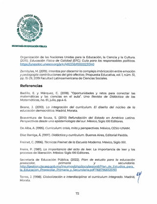 SECllETAlúADIEDUCACIÓNPmlLICA
Organización de las Naciones Unidas para la Educación, la Ciencia y la Cultura.
(2015). Educación Física de Calidad (EFC). Guía para los responsables políticos.
https://u nesdoc.unesco.org/ark:/48223/pf0000231340
Zembylas, M. (2019). Intentos por discernir la compleja imbricación entre emoción
y pedagogía: contribuciones del giro afectivo. Propuesta Educativa, vol. l, núm. 51,
pp.15-29, 2019 Facultad Latinoamericana de Ciencias Sociales.
Referencias
Bad illo, E. y Márquez, C. (2018). "Oportunidades y retos para conectar las
matemáticas y las ciencias en el aula". Uno Revista de Didáctica de las
Matemáticas, no. 81,julio, pp.4-6.
Beane, J. (2010). La integración del currículum. El diseño del núcleo de la
educación democrática. Madrid, Morata.
Boaventura de Sousa, S. (2010) Refundación del Estado en América Latina.
Perspectivas desde una epistemología del sur. México, Siglo XXI Editores.
De Alba, A. (1995). Curriculum: crisis, mito y perspectivas. México, CESU-UNAM.
Díaz Barriga, Á. (1997). Didáctica y currículum. Buenos Aires, Editorial Paidós.
Freinet, C. (1996). Técnicas Freinet de la Escuela Moderna. México, Siglo XXI.
Freire, P. (1981). La importancia del acto de leer. La importancia de leer y los
procesos de liberación. México: Siglo XXI Editores.
Secretaría de Educación Pública. (2022). Plan de estudio para la educación
preescolar, primaria y secundaria.
http://gestion.cte.sep.gob.mx/insumos/php/docs/sesion8/P1an de Estudios para
la Educacion Preescolar Primaria y Secundaria.pdf?l687968325193
Torres, J. (1998). Clobalización e interdisciplina: el curriculum integrado. Madrid,
Morata.
72
r
 
