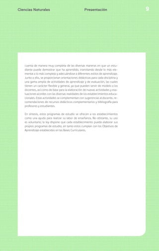 Ciencias Naturales Presentación 9 
cuenta de manera muy completa de las diversas maneras en que un estu-diante 
puede demostrar que ha aprendido, transitando desde lo más ele-mental 
a lo más complejo y adecuándose a diferentes estilos de aprendizaje. 
Junto a ello, se proporcionan orientaciones didácticas para cada disciplina y 
una gama amplia de actividades de aprendizaje y de evaluación, las cuales 
tienen un carácter flexible y general, ya que pueden servir de modelo a los 
docentes, así como de base para la elaboración de nuevas actividades y eva-luaciones 
acordes con las diversas realidades de los establecimientos educa-cionales. 
Estas actividades se complementan con sugerencias al docente, re-comendaciones 
de recursos didácticos complementarios y bibliografía para 
profesores y estudiantes. 
En síntesis, estos programas de estudio se ofrecen a los establecimientos 
como una ayuda para realizar su labor de enseñanza. No obstante, su uso 
es voluntario; la ley dispone que cada establecimiento pueda elaborar sus 
propios programas de estudio, en tanto estos cumplan con los Objetivos de 
Aprendizaje establecidos en las Bases Curriculares. 
 
