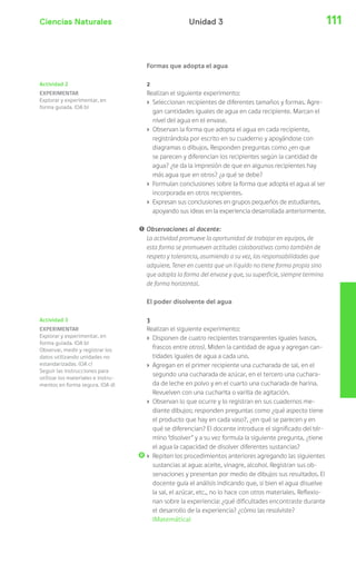 Ciencias Naturales Unidad 3 111 
Formas que adopta el agua 
2 
Realizan el siguiente experimento: 
› Seleccionan recipientes de diferentes tamaños y formas. Agre-gan 
cantidades iguales de agua en cada recipiente. Marcan el 
nivel del agua en el envase. 
› Observan la forma que adopta el agua en cada recipiente, 
registrándola por escrito en su cuaderno y apoyándose con 
diagramas o dibujos. Responden preguntas como ¿en que 
se parecen y diferencian los recipientes según la cantidad de 
agua? ¿te da la impresión de que en algunos recipientes hay 
más agua que en otros? ¿a qué se debe? 
› Formulan conclusiones sobre la forma que adopta el agua al ser 
incorporada en otros recipientes. 
› Expresan sus conclusiones en grupos pequeños de estudiantes, 
apoyando sus ideas en la experiencia desarrollada anteriormente. 
! Observaciones al docente: 
La actividad promueve la oportunidad de trabajar en equipos, de 
esta forma se promueven actitudes colaborativas como también de 
respeto y tolerancia, asumiendo a su vez, las responsabilidades que 
adquiere. Tener en cuenta que un líquido no tiene forma propia sino 
que adopta la forma del envase y que, su superficie, siempre termina 
de forma horizontal. 
El poder disolvente del agua 
3 
Realizan el siguiente experimento: 
› Disponen de cuatro recipientes transparentes iguales (vasos, 
frascos entre otros). Miden la cantidad de agua y agregan can-tidades 
iguales de agua a cada uno. 
› Agregan en el primer recipiente una cucharada de sal, en el 
segundo una cucharada de azúcar, en el tercero una cuchara-da 
de leche en polvo y en el cuarto una cucharada de harina. 
Revuelven con una cucharita o varilla de agitación. 
› Observan lo que ocurre y lo registran en sus cuadernos me-diante 
dibujos; responden preguntas como ¿qué aspecto tiene 
el producto que hay en cada vaso?, ¿en qué se parecen y en 
qué se diferencian? El docente introduce el significado del tér-mino 
“disolver” y a su vez formula la siguiente pregunta, ¿tiene 
el agua la capacidad de disolver diferentes sustancias? 
› Repiten los procedimientos anteriores agregando las siguientes 
sustancias al agua: aceite, vinagre, alcohol. Registran sus ob-servaciones 
y presentan por medio de dibujos sus resultados. El 
docente guía el análisis indicando que, si bien el agua disuelve 
la sal, el azúcar, etc., no lo hace con otros materiales. Reflexio-nan 
sobre la experiencia: ¿qué dificultades encontraste durante 
el desarrollo de la experiencia? ¿cómo las resolviste? 
(Matemática) 
Actividad 2 
EXPERIMENTAR 
Explorar y experimentar, en 
forma guiada. (OA b) 
Actividad 3 
EXPERIMENTAR 
Explorar y experimentar, en 
forma guiada. (OA b) 
Observar, medir y registrar los 
datos utilizando unidades no 
estandarizadas. (OA c) 
Seguir las instrucciones para 
utilizar los materiales e instru-mentos 
en forma segura. (OA d) 
 