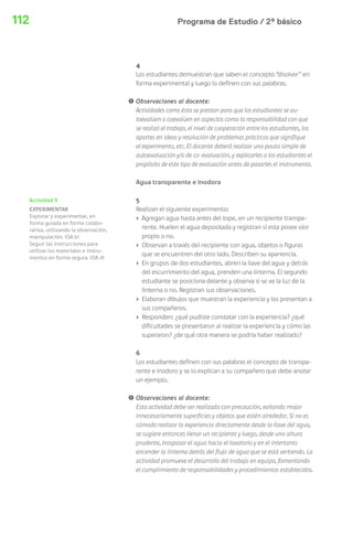 112 Programa de Estudio / 2º básico 
4 
Los estudiantes demuestran que saben el concepto “disolver” en 
forma experimental y luego lo definen con sus palabras. 
! Observaciones al docente: 
Actividades como ésta se prestan para que los estudiantes se au-toevalúen 
o coevalúen en aspectos como la responsabilidad con que 
se realizó el trabajo, el nivel de cooperación entre los estudiantes, los 
aportes en ideas y resolución de problemas prácticos que signifique 
el experimento, etc. El docente deberá realizar una pauta simple de 
autoevaluación y/o de co-evaluación, y explicarles a los estudiantes el 
propósito de este tipo de evaluación antes de pasarles el instrumento. 
Agua transparente e inodora 
5 
Realizan el siguiente experimento: 
› Agregan agua hasta antes del tope, en un recipiente transpa-rente. 
Huelen el agua depositada y registran si esta posee olor 
propio o no. 
› Observan a través del recipiente con agua, objetos o figuras 
que se encuentren del otro lado. Describen su apariencia. 
› En grupos de dos estudiantes, abren la llave del agua y detrás 
del escurrimiento del agua, prenden una linterna. El segundo 
estudiante se posiciona delante y observa si se ve la luz de la 
linterna o no. Registran sus observaciones. 
› Elaboran dibujos que muestran la experiencia y los presentan a 
sus compañeros. 
› Responden: ¿qué pudiste constatar con la experiencia? ¿qué 
dificultades se presentaron al realizar la experiencia y cómo las 
superaron? ¿de qué otra manera se podría haber realizado? 
6 
Los estudiantes definen con sus palabras el concepto de transpa-rente 
e inodoro y se lo explican a su compañero que debe anotar 
un ejemplo. 
! Observaciones al docente: 
Esta actividad debe ser realizada con precaución, evitando mojar 
innecesariamente superficies y objetos que estén alrededor. Si no es 
cómodo realizar la experiencia directamente desde la llave del agua, 
se sugiere entonces llenar un recipiente y luego, desde una altura 
prudente, traspasar el agua hacia el lavatorio y en el intertanto 
encender la linterna detrás del flujo de agua que se está vertiendo. La 
actividad promueve el desarrollo del trabajo en equipo, fomentando 
el cumplimiento de responsabilidades y procedimientos establecidos. 
Actividad 5 
EXPERIMENTAR 
Explorar y experimentar, en 
forma guiada en forma colabo-rativa, 
utilizando la observación, 
manipulación. (OA b) 
Seguir las instrucciones para 
utilizar los materiales e instru-mentos 
en forma segura. (OA d) 
 