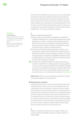116 Programa de Estudio / 2º básico 
desarrollo de tres habilidades consecutivas: primero que identifiquen 
el estado físico del agua en diferentes situaciones que se exponen 
para, posteriormente, dibujarlas y finalmente rotularlas para iden-tificar 
el estado físico en el que se encuentra. Puede ser importante 
señalar desde ya que, contrariamente a lo que generalmente se cree, 
las nubes no están formadas rigurosamente de vapor de agua, ellas 
corresponden a agua líquida en pequeñas gotitas. El vapor de agua, 
alrededor del 1 % de nuestra atmósfera, es invisible. 
3 
Realizan el siguiente experimento: 
a Extraen cubos de hielo desde el congelador. Los observan y 
manipulan registrando sus características y apariencias. Luego 
depositan en un plato un cubo de hielo y lo dejan expuesto 
al Sol o bien cercano a un calefactor o estufa. Después de un 
tiempo prudente, observan y registran el estado en el que se 
encuentra el agua, registran sus observaciones. 
b Una vez que el cubo de hielo se presenta en el plato, como 
agua líquida, producto del “derretimiento” del agua sólida, los 
estudiantes la miden y luego se desplazan al patio con el plato 
con agua líquida y la esparcen traspasándola del plato al suelo 
del patio. Esperan unos minutos y observan. El docente refuer-za 
el término “evaporación” del agua. 
c En grupos los estudiantes elaboran un esquema escrito que 
muestre los estados físicos del agua (sólido, líquido y gaseoso) 
en cada una de las etapas del experimento realizado. Comparan 
cada uno de los estados físicos del agua indicando diferencias y 
similitudes a partir de sus características. Exponen sus esque-mas 
ante el curso con la orientación del docente. (Matemática) 
Reflexionan: ¿Cómo crees que realizaste la experiencia?, ¿A qué 
conclusiones llegaste con la experiencia? 
! Observaciones al docente: 
Se debe tener precaución al acercar el recipiente que contiene agua 
a fuentes directas e intensas de calor, estas actividades deben ser 
supervisadas en todo momento por el docente e incluso se sugiere 
que el docente sea quien manipule y ubique en la mejor posición los 
recipientes de los estudiantes. La idea es que los estudiantes puedan 
observar los diferentes estados físicos en los que se presenta la mis-ma 
cantidad de agua inicial. No es el foco de esta actividad analizar 
los cambios de estado del agua, simplemente se apunta a identificar 
los estados físicos en los que se presenta. Cuando el agua esparcida 
en el suelo del patio se evapora, el docente debe indicar el estado 
gaseoso del agua, aunque esta no sea posible de ver. 
4 
Utilizan un mapa de Chile para mostrar lugares donde se en-cuentran 
grandes cantidades de agua en estado líquido y en 
estado sólido. 
Actividad 3 
EXPERIMENTAR 
Explorar y experimentar, en for-ma 
guiada, en forma colaborati-va 
utilizando la observación. 
(OA b) 
Observar, medir y registrar los 
datos utilizando unidades no 
estandarizadas. (OA c) 
 