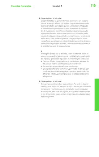 Ciencias Naturales Unidad 3 119 
! Observaciones al docente: 
La actividad ofrece la oportunidad para relacionarla con la asigna-tura 
de Tecnología referida a la exploración y reconocimiento de los 
diversos artefactos tecnológicos que son utilizados en el hogar. La 
actividad además genera espacios para el desarrollo de habilida-des 
de investigación científica con énfasis en la comunicación, la 
representación de las observaciones y resultados obtenidos por los 
estudiantes. La vivencia de actitudes, como el respeto y la tolerancia 
en las exposiciones de ideas diferentes a las propias y a las de sus 
compañeros, se privilegian en esta actividad. Importante es destacar, 
además, el cumplimiento de tareas y responsabilidades asumidas en 
la actividad por parte de los estudiantes. 
9 
Investigan, guiados por el docente, y leen en internet, libros, re-vistas 
u otros medios, la importancia y utilidad de los estados sóli-do, 
líquido y gaseoso del agua para el ambiente y los seres vivos. 
› Elaboran dibujos en su cuaderno (o mediante un software de 
dibujo) que ilustren las utilidades que encontraron. 
› Discuten, en grupos pequeños de estudiantes, 
› y luego de reflexionar comunican, por medio de dibujos y en 
forma oral, la utilidad del agua para los seres humanos en sus 
diferentes estados, por ejemplo, agua en estado sólido como 
refrigerante. 
! Observaciones al docente: 
Es muy importante no inducir ideas erróneas. Por tanto el docente 
tendrá que ser enfático al presentar el vapor como un gas totalmente 
transparente e invisible o que, por ejemplo, las nubes son agua en 
estado líquido, pero al ser micro gotas, estas quedan suspendidas en 
el aire formando las nubes, pero en ningún caso, las nubes son agua 
en estado gaseoso. 
 