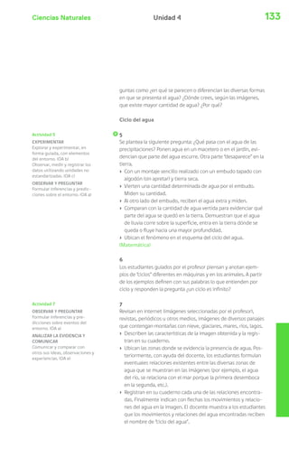 Ciencias Naturales Unidad 4 133 
Actividad 5 
EXPERIMENTAR 
Explorar y experimentar, en 
forma guiada, con elementos 
del entorno. (OA b) 
Observar, medir y registrar los 
datos utilizando unidades no 
estandarizadas. (OA c) 
OBSERVAR Y PREGUNTAR 
Formular inferencias y predic-ciones 
sobre el entorno. (OA a) 
Actividad 7 
OBSERVAR Y PREGUNTAR 
Formular inferencias y pre-dicciones 
sobre eventos del 
entorno. (OA a) 
ANALIZAR LA EVIDENCIA Y 
COMUNICAR 
Comunicar y comparar con 
otros sus ideas, observaciones y 
experiencias. (OA e) 
guntas como ¿en qué se parecen o diferencian las diversas formas 
en que se presenta el agua? ¿Dónde crees, según las imágenes, 
que existe mayor cantidad de agua? ¿Por qué? 
Ciclo del agua 
5 
Se plantea la siguiente pregunta: ¿Qué pasa con el agua de las 
precipitaciones? Ponen agua en un macetero o en el jardín, evi-dencian 
que parte del agua escurre. Otra parte “desaparece” en la 
tierra. 
› Con un montaje sencillo realizado con un embudo tapado con 
algodón (sin apretar) y tierra seca. 
› Vierten una cantidad determinada de agua por el embudo. 
Miden su cantidad. 
› Al otro lado del embudo, reciben el agua extra y miden. 
› Comparan con la cantidad de agua vertida para evidenciar qué 
parte del agua se quedó en la tierra. Demuestran que el agua 
de lluvia corre sobre la superficie, entra en la tierra dónde se 
queda o fluye hacia una mayor profundidad. 
› Ubican el fenómeno en el esquema del ciclo del agua. 
(Matemática) 
6 
Los estudiantes guiados por el profesor piensan y anotan ejem-plos 
de “ciclos” diferentes en máquinas y en los animales. A partir 
de los ejemplos definen con sus palabras lo que entienden por 
ciclo y responden la pregunta ¿un ciclo es infinito? 
7 
Revisan en internet (imágenes seleccionadas por el profesor), 
revistas, periódicos u otros medios, imágenes de diversos paisajes 
que contengan montañas con nieve, glaciares, mares, ríos, lagos. 
› Describen las características de la imagen obtenida y la regis-tran 
en su cuaderno. 
› Ubican las zonas donde se evidencia la presencia de agua. Pos-teriormente, 
con ayuda del docente, los estudiantes formulan 
eventuales relaciones existentes entre las diversas zonas de 
agua que se muestran en las imágenes (por ejemplo, el agua 
del río, se relaciona con el mar porque la primera desemboca 
en la segunda, etc.). 
› Registran en su cuaderno cada una de las relaciones encontra-das. 
Finalmente indican con flechas los movimientos y relacio-nes 
del agua en la imagen. El docente muestra a los estudiantes 
que los movimientos y relaciones del agua encontradas reciben 
el nombre de “ciclo del agua”. 
 