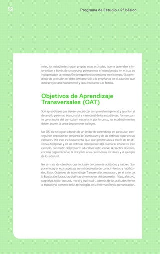 12 Programa de Estudio / 2º básico 
veles, los estudiantes hagan propias estas actitudes, que se aprenden e in-teriorizan 
a través de un proceso permanente e intencionado, en el cual es 
indispensable la reiteración de experiencias similares en el tiempo. El apren-dizaje 
de actitudes no debe limitarse solo a la enseñanza en el aula sino que 
debe proyectarse socialmente y ojalá involucrar a la familia. 
Objetivos de Aprendizaje 
Transversales (OAT) 
Son aprendizajes que tienen un carácter comprensivo y general, y apuntan al 
desarrollo personal, ético, social e intelectual de los estudiantes. Forman par-te 
constitutiva del currículum nacional y, por lo tanto, los establecimientos 
deben asumir la tarea de promover su logro. 
Los OAT no se logran a través de un sector de aprendizaje en particular; con-seguirlos 
depende del conjunto del currículum y de las distintas experiencias 
escolares. Por esto es fundamental que sean promovidas a través de las di-versas 
disciplinas y en las distintas dimensiones del quehacer educativo (por 
ejemplo, por medio del proyecto educativo institucional, la práctica docente, 
el clima organizacional, la disciplina o las ceremonias escolares y el ejemplo 
de los adultos). 
No se trata de objetivos que incluyan únicamente actitudes y valores. Su-pone 
integrar esos aspectos con el desarrollo de conocimientos y habilida-des. 
Estos Objetivos de Aprendizaje Transversales involucran, en el ciclo de 
la Educación Básica, las distintas dimensiones del desarrollo -físico, afectivo, 
cognitivo, socio-cultural, moral y espiritual-, además de las actitudes frente 
al trabajo y al dominio de las tecnologías de la información y la comunicación. 
 