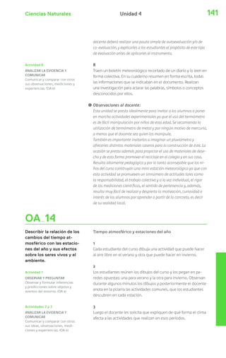 Ciencias Naturales Unidad 4 141 
OA 14 
Describir la relación de los 
cambios del tiempo at-mosférico 
con las estacio-nes 
del año y sus efectos 
sobre los seres vivos y el 
ambiente. 
docente deberá realizar una pauta simple de autoevaluación y/o de 
co-evaluación, y explicarles a los estudiantes el propósito de este tipo 
de evaluación antes de aplicarles el instrumento. 
8 
Traen un boletín meteorológico recortado de un diario y lo leen en 
forma colectiva. En su cuaderno resumen en forma escrita, todas 
las informaciones que se indicaban en el documento. Realizan 
una investigación para aclarar las palabras, símbolos o conceptos 
desconocidos por ellos. 
! Observaciones al docente: 
Esta unidad se presta idealmente para invitar a los alumnos a poner 
en marcha actividades experimentales ya que el uso del termómetro 
es de fácil manipulación por niños de esta edad. Se recomienda la 
utilización de termómetro de metal y por ningún motivo de mercurio, 
a menos que el docente sea quien los manipule. 
También es importante invitarlos a imaginar un pluviómetro y 
ofrecerles distintos materiales caseros para la construcción de éste. La 
ocasión se presta además para propiciar el uso de materiales de dese-cho 
y de esta forma promover el reciclaje en el colegio y en sus casa. 
Resulta altamente pedagógico y por lo tanto aconsejable que los ni-ños 
del curso construyan una mini estación meteorológica ya que con 
esta actividad se promueven un sinnúmero de actitudes tales como 
la responsabilidad, el trabajo colectivo y a la vez individual, el rigor 
de las mediciones científicas, el sentido de pertenencia y, además, 
resulta muy fácil de realizar y despierta la motivación, curiosidad e 
interés de los alumnos por aprender a partir de lo concreto, es decir 
de su realidad local. 
Tiempo atmosférico y estaciones del año 
1 
Cada estudiante del curso dibuja una actividad que puede hacer 
al aire libre en el verano y otra que puede hacer en invierno. 
2 
Los estudiantes reúnen los dibujos del curso y los pegan en pa-redes 
opuestas: una para verano y la otra para invierno. Observan 
durante algunos minutos los dibujos y posteriormente el docente 
anota en la pizarra las actividades comunes, que los estudiantes 
descubren en cada estación. 
3 
Luego el docente les solicita que expliquen de qué forma el clima 
afecta a las actividades que realizan en esos períodos. 
Actividad 8 
ANALIZAR LA EVIDENCIA Y 
COMUNICAR 
Comunicar y comparar con otros 
sus observaciones, mediciones y 
experiencias. (OA e) 
Actividad 1 
OBSERVAR Y PREGUNTAR 
Observar y formular inferencias 
y predicciones sobre objetos y 
eventos del entorno. (OA a) 
Actividades 2 y 3 
ANALIZAR LA EVIDENCIA Y 
COMUNICAR 
Comunicar y comparar con otros 
sus ideas, observaciones, medi-ciones 
y experiencias. (OA e) 
 