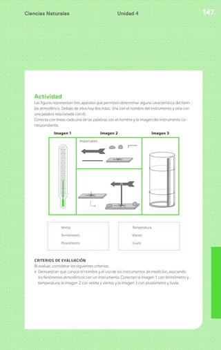 Ciencias Naturales Unidad 4 147 
Actividad 
Las figuras representan tres aparatos que permiten determinar alguna característica del tiem-po 
atmosférico. Debajo de ellos hay dos listas. Una con el nombre del instrumento y otra con 
una palabra relacionada con él. 
Conecta con líneas cada una de las palabras con el nombre y la imagen del instrumento co-rrespondiente. 
Veleta 
Termómetro 
Pluviómetro 
Temperatura 
Viento 
Lluvia 
CRITERIOS DE EVALUACIÓN 
Al evaluar, considerar los siguientes criterios: 
› Demuestran que conoce el nombre y el uso de los instrumentos de medición, asociando 
los fenómenos atmosféricos con un instrumento. Conectan la imagen 1 con termómetro y 
temperatura; la imagen 2 con veleta y viento; y la imagen 3 con pluviómetro y lluvia. 
 