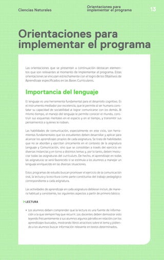 Orientaciones para 
implementar el programa 
Ciencias Naturales 13 
Orientaciones para 
implementar el programa 
Las orientaciones que se presentan a continuación destacan elemen-tos 
que son relevantes al momento de implementar el programa. Estas 
orientaciones se vinculan estrechamente con el logro de los Objetivos de 
Aprendizaje especificados en las Bases Curriculares. 
Importancia del lenguaje 
El lenguaje es una herramienta fundamental para el desarrollo cognitivo. Es 
el instrumento mediador por excelencia, que le permite al ser humano cons-tatar 
su capacidad de sociabilidad al lograr comunicarse con los demás. Al 
mismo tiempo, el manejo del lenguaje le permite conocer el mundo, cons-truir 
sus esquemas mentales en el espacio y en el tiempo, y transmitir sus 
pensamientos a quienes le rodean. 
Las habilidades de comunicación, especialmente en este ciclo, son herra-mientas 
fundamentales que los estudiantes deben desarrollar y aplicar para 
alcanzar los aprendizajes propios de cada asignatura. Se trata de habilidades 
que no se abordan y ejercitan únicamente en el contexto de la asignatura 
Lenguaje y Comunicación, sino que se consolidan a través del ejercicio en 
diversas instancias y en torno a distintos temas y, por lo tanto, deben involu-crar 
todas las asignaturas del currículum. De hecho, el aprendizaje en todas 
las asignaturas se verá favorecido si se estimula a los alumnos a manejar un 
lenguaje enriquecido en las diversas situaciones. 
Estos programas de estudio buscan promover el ejercicio de la comunicación 
oral, la lectura y la escritura como parte constitutiva del trabajo pedagógico 
correspondiente a cada asignatura. 
Las actividades de aprendizaje en cada asignatura debieran incluir, de mane-ra 
habitual y consistente, los siguientes aspectos a partir de primero básico: 
LECTURA 
› Los alumnos deben comprender que la lectura es una fuente de informa-ción 
a la que siempre hay que recurrir. Los docentes deben demostrar esto 
leyendo frecuentemente a sus alumnos algunos párrafos en relación con los 
aprendizajes buscados, mostrando libros atractivos sobre el tema y pidien-do 
a los alumnos buscar información relevante en textos determinados. 
 